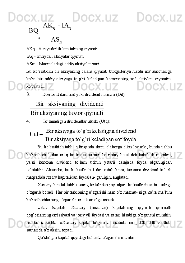 AKq - Aksiyadorlik kapitalining qiymati
IAq - Imtiyozli aksiyalar qiymati
ASm - Muomaladagi oddiy aksiyalar soni
Bu   ko’rsatkich   bir   aksiyaning   balans   qiymati   buxgalteriya   hisobi   ma’lumotlariga
ko’ra   bir   oddiy   aksiyaga   to’g’ri   keladigan   korxonaning   sof   aktivlari   qiymatini
ko’rsatadi.
3. Dividend daromad yoki dividend normasi (Dd):
4. To’lanadigan dividendlar ulushi (Utd):
Bu ko’rsatkich tahlil qilinganda shuni e’tiborga olish   lozimki,   bunda ushbu
ko’rsatkich   1   dan   ortiq   bo’lmasa   birmuncha   ijobiy   holat   deb   baholash   mumkin,
ya’ni   korxona   dividend   to’lash   uchun   yetarli   darajada   foyda   olganligidan
dalolatdir.   Aksincha,   bu   ko’rsatkich   1   dan   oshib   ketsa,   korxona   dividend   to’lash
maqsadida rezerv kapitalidan foydalan- ganligini anglatadi.
Xususiy   kapital   tahlili   uning   tarkibidan   joy   olgan   ko’rsatkichlar   hi-   sobiga
o’zgarib boradi. Har bir tarkibning o’zgarishi ham o’z mazmu- niga ko’ra ma’lum
ko’rsatkichlarning o’zgarishi orqali amalga oshadi.
Ustav   kapitali.   Xususiy   (hissador)   kapitalining   qiymati   qimmatli
qog’ozlarning emissiyasi va joriy yil foydasi va zarari hisobiga o’zgarishi mumkin.
Bu   ko’rsatkichlar   «Xususiy   kapital   to’grisida   hisobot»   ning   020;   030   va   060-
satrlarida o’z aksini topadi.
Qo’shilgan kapital quyidagi hollarda o’zgarishi mumkin: 