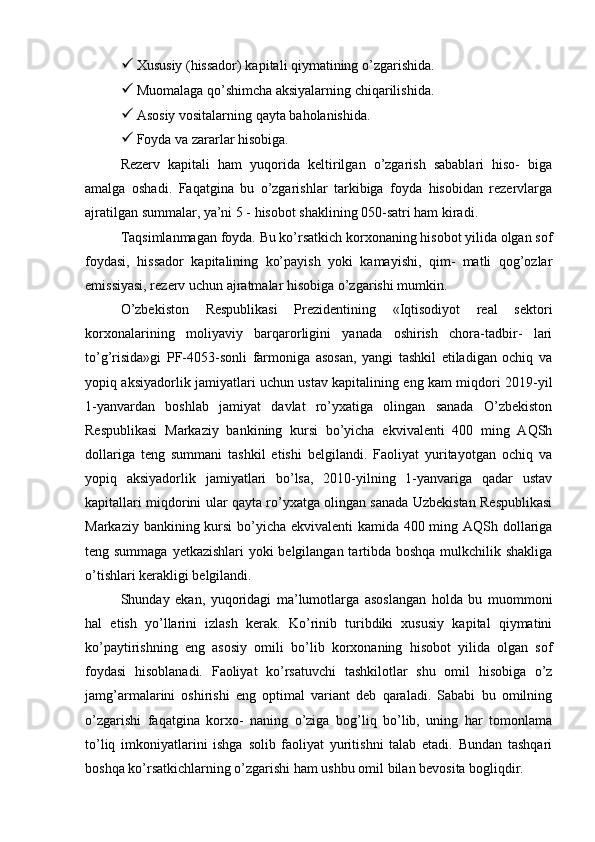  Xususiy (hissador) kapitali qiymatining o’zgarishida.
 Muomalaga qo’shimcha aksiyalarning chiqarilishida.
 Asosiy vositalarning qayta baholanishida.
 Foyda va zararlar hisobiga.
Rezerv   kapitali   ham   yuqorida   keltirilgan   o’zgarish   sabablari   hiso-   biga
amalga   oshadi.   Faqatgina   bu   o’zgarishlar   tarkibiga   foyda   hisobidan   rezervlarga
ajratilgan summalar, ya’ni 5 - hisobot shaklining 050-satri ham kiradi.
Taqsimlanmagan foyda. Bu ko’rsatkich korxonaning hisobot yilida olgan sof
foydasi,   hissador   kapitalining   ko’payish   yoki   kamayishi,   qim-   matli   qog’ozlar
emissiyasi, rezerv uchun ajratmalar hisobiga o’zgarishi mumkin.
O’zbekiston   Respublikasi   Prezidentining   «Iqtisodiyot   real   sektori
korxonalarining   moliyaviy   barqarorligini   yanada   oshirish   chora-tadbir-   lari
to’g’risida»gi   PF-4053-sonli   farmoniga   asosan,   yangi   tashkil   etiladigan   ochiq   va
yopiq aksiyadorlik jamiyatlari uchun ustav kapitalining eng kam miqdori 2019-yil
1-yanvardan   boshlab   jamiyat   davlat   ro’yxatiga   olingan   sanada   O’zbekiston
Respublikasi   Markaziy   bankining   kursi   bo’yicha   ekvivalenti   400   ming   AQSh
dollariga   teng   summani   tashkil   etishi   belgilandi.   Faoliyat   yuritayotgan   ochiq   va
yopiq   aksiyadorlik   jamiyatlari   bo’lsa,   2010-yilning   1-yanvariga   qadar   ustav
kapitallari miqdorini ular qayta ro’yxatga olingan sanada Uzbekistan Respublikasi
Markaziy bankining kursi  bo’yicha ekvivalenti  kamida 400 ming AQSh dollariga
teng summaga yetkazishlari yoki belgilangan tartibda boshqa mulkchilik shakliga
o’tishlari kerakligi belgilandi.
Shunday   ekan,   yuqoridagi   ma’lumotlarga   asoslangan   holda   bu   muommoni
hal   etish   yo’llarini   izlash   kerak.   Ko’rinib   turibdiki   xususiy   kapital   qiymatini
ko’paytirishning   eng   asosiy   omili   bo’lib   korxonaning   hisobot   yilida   olgan   sof
foydasi   hisoblanadi.   Faoliyat   ko’rsatuvchi   tashkilotlar   shu   omil   hisobiga   o’z
jamg’armalarini   oshirishi   eng   optimal   variant   deb   qaraladi.   Sababi   bu   omilning
o’zgarishi   faqatgina   korxo-   naning   o’ziga   bog’liq   bo’lib,   uning   har   tomonlama
to’liq   imkoniyatlarini   ishga   solib   faoliyat   yuritishni   talab   etadi.   Bundan   tashqari
boshqa ko’rsatkichlarning o’zgarishi ham ushbu omil bilan bevosita bogliqdir. 