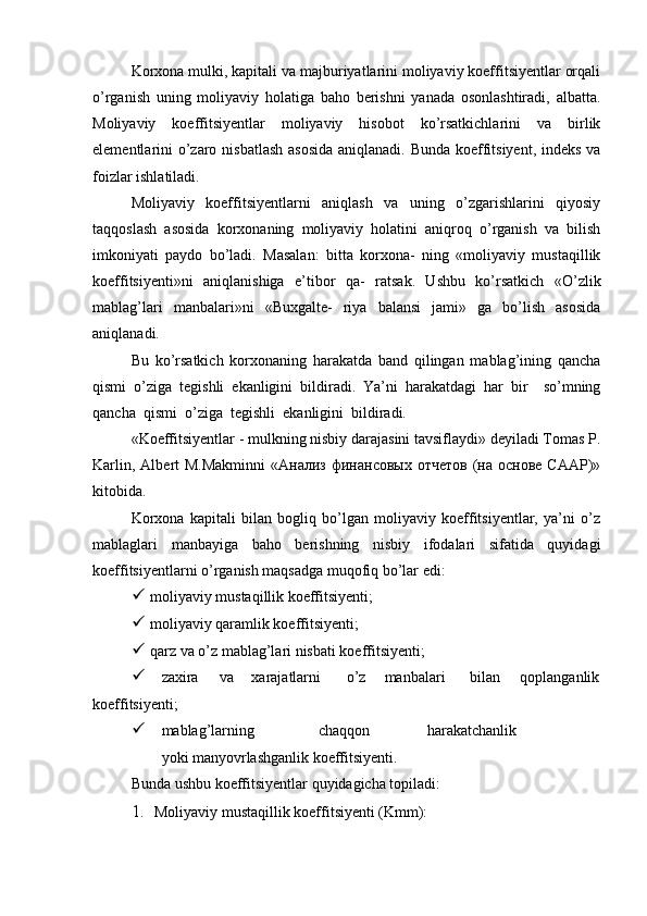 Korxona mulki, kapitali va majburiyatlarini moliyaviy koeffitsiyentlar orqali
o’rganish   uning   moliyaviy   holatiga   baho   berishni   yanada   osonlashtiradi,   albatta.
Moliyaviy   koeffitsiyentlar   moliyaviy   hisobot   ko’rsatkichlarini   va   birlik
elementlarini o’zaro nisbatlash  asosida  aniqlanadi. Bunda koeffitsiyent, indeks va
foizlar ishlatiladi.
Moliyaviy   koeffitsiyentlarni   aniqlash   va   uning   o’zgarishlarini   qiyosiy
taqqoslash   asosida   korxonaning   moliyaviy   holatini   aniqroq   o’rganish   va   bilish
imkoniyati   paydo   bo’ladi.   Masalan:   bitta   korxona-   ning   «moliyaviy   mustaqillik
koeffitsiyenti»ni   aniqlanishiga   e’tibor   qa-   ratsak.   Ushbu   ko’rsatkich   «O’zlik
mablag’lari   manbalari»ni   «Buxgalte-   riya   balansi   jami»   ga   bo’lish   asosida
aniqlanadi.
Bu   ko’rsatkich   korxonaning   harakatda   band   qilingan   mablag’ining   qancha
qismi   o’ziga   tegishli   ekanligini   bildiradi.   Ya’ni   harakatdagi   har   bir     so’mning
qancha  qismi  o’ziga  tegishli  ekanligini  bildiradi.
«Koeffitsiyentlar - mulkning nisbiy darajasini tavsiflaydi» deyiladi Tomas P.
Karlin,  Albert  M.Makminni   «Анализ  финансовых  отчетов  (на основе  СААР)»
kitobida.
Korxona   kapitali   bilan   bogliq   bo’lgan   moliyaviy   koeffitsiyentlar,   ya’ni   o’z
mablaglari   manbayiga   baho   berishning   nisbiy   ifodalari   sifatida   quyidagi
koeffitsiyentlarni o’rganish maqsadga muqofiq bo’lar edi:
 moliyaviy mustaqillik koeffitsiyenti;
 moliyaviy qaramlik koeffitsiyenti;
 qarz va o’z mablag’lari nisbati koeffitsiyenti;
 zaxira va xarajatlarni o’z manbalari bilan qoplanganlik
koeffitsiyenti;
 mablag’larning chaqqon harakatchanlik
yoki manyovrlashganlik koeffitsiyenti.
Bunda ushbu koeffitsiyentlar quyidagicha topiladi:
1. Moliyaviy mustaqillik koeffitsiyenti (Kmm): 