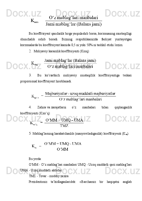 Bu koeffitsiyent qanchalik birga yaqinlashib borsa, korxonaning mustaqilligi
shunchalik   oshib   boradi.   Bizning   respublikamizda   faoliyat   yuritayotgan
korxonalarda bu koeffitsiyent kamida 0,5 ni yoki 50% ni tashkil etishi lozim.
2. Moliyaviy karamlik koeffitsiyenti (Kmq):
3. Bu   ko’rsatkich   moliyaviy   mustaqillik   koeffitsiyentiga   teskari
proporsional koeffitsiyent hisoblanadi.
4. Zahira va xarajatlarni o’z   manbalari   bilan   qoplanganlik
koeffitsiyenti (Kxo’q):
5. Mablag’larning   harakatchanlik   (manyovrlashganlik)   koeffitsiyenti  (K
m ):
Bu yerda:
O’MM - O’z mablag’lari manbalari UMQ - Uzoq muddatli qarz mablag’lari
UMA - Uzoq muddatli aktivlar
TMZ - Tovar - moddiy zaxira
Prezidentimiz   ta’kidlaganlaridek:   «Barchamiz   bir   haqiqatni   anglab 