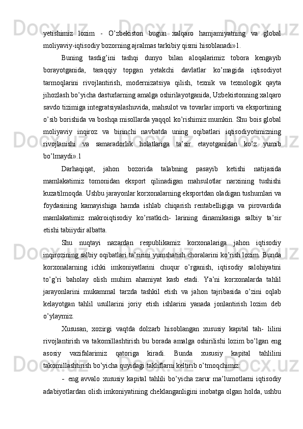 yetishimiz   lozim   -   O’zbekiston   bugun   xalqaro   hamjamiyatning   va   global
moliyaviy-iqtisodiy bozorning ajralmas tarkibiy qismi hisoblanadi»1.
Buning   tasdig’ini   tashqi   dunyo   bilan   aloqalarimiz   tobora   kengayib
borayotganida,   taraqqiy   topgan   yetakchi   davlatlar   ko’magida   iqtisodiyot
tarmoqlarini   rivojlantirish,   modernizatsiya   qilish,   texnik   va   texnologik   qayta
jihozlash bo’yicha dasturlarning amalga oshirilayotganida, Uzbekistonning xalqaro
savdo tizimiga integratsiyalashuvida, mahsulot va tovarlar importi va eksportining
o’sib borishida va boshqa misollarda yaqqol ko’rishimiz mumkin. Shu bois global
moliyaviy   inqiroz   va   birinchi   navbatda   uning   oqibatlari   iqtisodiyotimizning
rivojlanishi   va   samaradorlik   holatlariga   ta’sir   etayotganidan   ko’z   yumib
bo’lmaydi».1
Darhaqiqat,   jahon   bozorida   talabning   pasayib   ketishi   natijasida
mamlakatimiz   tomonidan   eksport   qilinadigan   mahsulotlar   narxining   tushishi
kuzatilmoqda. Ushbu jarayonlar korxonalarning eksportdan oladigan tushumlari va
foydasining   kamayishiga   hamda   ishlab   chiqarish   rentabelligiga   va   pirovardida
mamlakatimiz   makroiqtisodiy   ko’rsatkich-   larining   dinamikasiga   salbiy   ta’sir
etishi tabiiydir albatta.
Shu   nuqtayi   nazardan   respublikamiz   korxonalariga   jahon   iqtisodiy
inqirozining salbiy oqibatlari ta’sirini yumshatish choralarini ko’rish lozim. Bunda
korxonalarning   ichki   imkoniyatlarini   chuqur   o’rganish,   iqtisodiy   salohiyatini
to’g’ri   baholay   olish   muhim   ahamiyat   kasb   etadi.   Ya’ni   korxonalarda   tahlil
jarayonlarini   mukammal   tarzda   tashkil   etish   va   jahon   tajribasida   o’zini   oqlab
kelayotgan   tahlil   usullarini   joriy   etish   ishlarini   yanada   jonlantirish   lozim   deb
o’ylaymiz.
Xususan,   xozirgi   vaqtda   dolzarb   hisoblangan   xususiy   kapital   tah-   lilini
rivojlantirish  va takomillashtirish  bu  borada  amalga  oshirilishi  lozim   bo’lgan  eng
asosiy   vazifalarimiz   qatoriga   kiradi.   Bunda   xususiy   kapital   tahlilini
takomillashtirish bo’yicha quyidagi takliflarni keltirib o’tmoqchimiz:
- eng   avvalo   xususiy   kapital   tahlili   bo’yicha   zarur   ma’lumotlarni   iqtisodiy
adabiyotlardan olish imkoniyatining cheklanganligini inobatga olgan holda, ushbu 