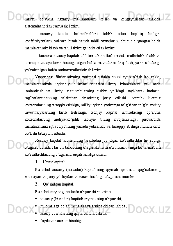 mavzu   bo’yicha   nazariy   ma’lumotlarni   to’liq   va   kengaytirilgan   shaklda
sistemalashtirish (jamlash) lozim;
- xususiy   kapital   ko’rsatkichlari   tahlili   bilan   bog’liq   bo’lgan
koeffitsiyentlarni   xalqaro   hisob   hamda   tahlil   yutuqlarini   chuqur   o’rgangan   holda
mamlakatimiz hisob va tahlil tizimiga joriy etish lozim;
- korxona xususiy kapitali tahlilini takomillashtirishda mulkchilik shakli va
tarmoq xususiyatlarini hisobga olgan holda mavzularni farq- lash, ya’ni sohalarga
yo’naltirilgan holda mukammallashtirish lozim.
Yuqoridagi   fikrlarimizning   xotimasi   sifatida   shuni   aytib   o’tish   ke-   rakki,
mamlakatimizda   iqtisodiy   bilimlar   sohasida   ilmiy   izlanishlarni   ya-   nada
jonlantirish   va   ilmiy   izlanuvchilarning   ushbu   yo’ldagi   sayi-hara-   katlarini
rag’batlantirishning   ta’sirchan   tizimining   joriy   etilishi,   respub-   likamiz
korxonalarining taraqqiy etishiga, milliy iqtisodiyotimizga to’g’ridan to’g’ri xorijiy
investitsiyalarning   kirib   kelishiga,   xorijiy   kapital   ishtirokidagi   qo’shma
korxonalarning   moliya-xo’jalik   faoliya-   tining   rivojlanishiga,   pirovardida
mamlakatimiz iqtisodiyotining yanada yuksalishi va taraqqiy etishiga muhim omil
bo’lishi tabiiydir, albatta.
Xususiy   kapital   tahlili   uning   tarkibidan   joy   olgan   ko’rsatkichlar   hi-   sobiga
o’zgarib boradi. Har bir tarkibning o’zgarishi ham o’z mazmu- niga ko’ra ma’lum
ko’rsatkichlarning o’zgarishi orqali amalga oshadi.
1. Ustav kapitali.
Bu   schot   xususiy   (hissador)   kapitalining   qiymati,   qimmatli   qog’ozlarning
emissiyasi va joriy yil foydasi va zarari hisobiga o’zgarishi mumkin.
2. Qo’shilgan kapital.
Bu schot quyidagi hollarda o’zgarishi mumkin:
 xususiy (hissador) kapitali qiymatining o’zgarishi;
 muomalaga qo’shimcha aksiyalarning chiqarilishida;
 asosiy vositalarning qayta baholanishida;
 foyda va zararlar hisobiga.