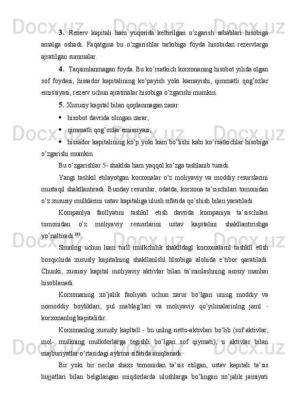 3. Rezerv   kapitali   ham   yuqorida   keltirilgan   o’zgarish   sabablari   hisobiga
amalga   oshadi.   Faqatgina   bu   o’zgarishlar   tarkibiga   foyda   hisobidan   rezervlarga
ajratilgan summalar.
4. Taqsimlanmagan foyda. Bu ko’rsatkich korxonaning hisobot yilida olgan
sof   foydasi,   hissador   kapitalining   ko’payish   yoki   kamayishi,   qimmatli   qog’ozlar
emissiyasi, rezerv uchun ajratmalar hisobiga o’zgarishi mumkin.
5. Xususiy kapital bilan qoplanmagan zarar.
 hisobot davrida olingan zarar;
 qimmatli qog’ozlar emissiyasi;
 hissador kapitalining ko’p yoki kam bo’lishi kabi ko’rsatkichlar hisobiga
o’zgarishi mumkin.
Bu o’zgarishlar 5- shaklda ham yaqqol ko’zga tashlanib turadi.
Yangi   tashkil   etilayotgan   korxonalar   o’z   moliyaviy   va   moddiy   resurslarini
mustaqil shakllantiradi. Bunday resurslar, odatda, korxona ta’sischilari tomonidan
o’z xususiy mulklarini ustav kapitaliga ulush sifatida qo’shish bilan yaratiladi.
Kompanlya   faollyatini   tashkil   etish   davrida   kompaniya   ta’sischilari
tomonidan   o’z   moliyaviy   resusrlarini   ustav   kapitalini   shakllantirishga
yo’naltiradi. 103
Shunlng   uchun   ham   turll   mulkchilik   shaklldagl   korxonalarnl   tashkll   etlsh
bosqichida   xususly   kapitalning   shakllanlshl   hlsobiga   alohida   e’tibor   qaratiladi.
Chunki,   xususiy   kapital   moliyaviy   aktivlar   bilan   ta’minlashning   asosiy   manbai
hisoblanadi.
Korxonaning   xo’jalik   faoliyati   uchun   zarur   bo’lgan   uning   moddiy   va
nomoddiy   boyliklari,   pul   mablag’lari   va   moliyaviy   qo’yilmalarinlng   jaml   -
korxonanlng kapitalidir.
Korxonanlng xususly kapltall - bu unlng netto-aktivlari bo’lib (sof aktivlar,
mol-   mulkning   mulkdorlarga   tegishli   bo’lgan   sof   qiymati),   u   aktivlar   bilan
majburiyatlar o’rtasidagi aylrma sifatida aniqlanadi.
Bir   yoki   bir   necha   shaxs   tomonidan   ta’sis   etilgan,   ustav   kapitali   ta’sis
hujjatlari   bilan   belgilangan   miqdorlarda   ulushlarga   bo’lingan   xo’jalik   jamiyati 