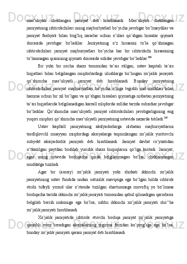 mas’uliyati   cheklangan   jamiyat   deb   hisoblanadi.   Mas’uliyati   cheklangan
jamiyatning ishtirokchilari uning majburlyatlarl bo’yicha javobgar bo’lmaydilar va
jamiyat   faoliyati   bilan   bog’liq   zararlar   uchun   o’zlari   qo’shgan   hissalar   qiymati
doirasida   javobgar   bo’ladilar.   Jamiyatning   o’z   hissasini   to’la   qo’shmagan
ishtirokchilari   jamiyat   majburiyatlari   bo’yicha   har   bir   ishtirokchi   hissasining
to’lanmagan qismining qiymati doirasida solidar javobgar bo’ladilar. 104
Bir   yoki   bir   necha   shaxs   tomonidan   ta’sis   etilgan,   ustav   kapitali   ta’sis
hujjatlari   bilan   belgilangan   miqdorlardagi   ulushlarga   bo’lingan   xo’jalik   jamiyati
qo’shimcha   mas’uliyatli   jamiyat   deb   hisoblanadi.   Bunday   jamiyatning
ishtirokchilari   jamiyat   majburiyatlari   bo’yicha   o’ziga   tegishli   mol-mulklari   bilan
hamma uchun bir xil bo’lgan va qo’shgan hissalari qiymatiga nisbatan jamiyatning
ta’sis hujjatlarida belgilanadigan karrall mlqdorda solldar tarzda subsidiar javobgar
bo’ladilar.   Qo’shimcha   mas’uliyatli   jamiyat   ishtirokchilari   javobgarligining   eng
yuqori miqdori qo’shimcha mas’uliyatli jamiyatning ustavida nazarda tutiladi. 105
Ustav   kapltall   jamiyatning   akslyadorlarga   nlsbatan   majburiyatlarini
tasdlqlovchl   muayyan   miqdordagi   aksiyalarga   taqsimlangan   xo’jalik   yurituvchi
subyekt   aksiyadorlik   jamiyati   deb   hisoblanadi.   Jamiyat   davlat   ro’yxatidan
o’tkazilgan   paytdan   boshlab   yuridik   shaxs   huquqlarini   qo’lga   kiritadi.   Jamiyat,
agar   uning   ustavida   boshqacha   qoida   belgilanmagan   bo’lsa,   cheklanmagan
muddatga tuziladi.
Agar   bir   (asosiy)   xo’jalik   jamiyati   yoki   shirkati   ikkinchi   xo’jalik
jamiyatining   ustav   fondida   undan   ustunlik   mavqeiga   ega   bo’lgan   holda   ishtirok
etishi   tufayli   yoxud   ular   o’rtasida   tuzilgan   shartnomaga   muvofiq   yo   bo’lmasa
boshqacha tarzda ikkinchi xo’jalik jamiyati tomonidan qabul qilinadigan qarorlarni
belgilab   berish   imkoniga   ega   bo’lsa,   ushbu   ikkinchi   xo’jalik   jamiyati   sho’’ba
xo’jalik jamiyati hisoblanadi.
Xo’jalik   jamiyatida   ishtirok   etuvchi   boshqa   jamiyat   xo’jalik   jamiyatiga
qarashli   ovoz   beradigan   aksiyalarning   yigirma   foizidan   ko’prog’iga   ega   bo’lsa,
bunday xo’jalik jamiyati qaram jamiyat deb hisoblanadi. 