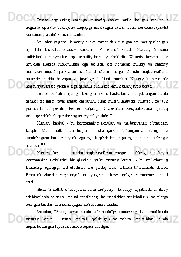 Davlat   organining   qaroriga   muvofiq   davlat   mulki   bo’lgan   mol-mulk
negizida   operativ   boshqaruv   huquqiga   asoslangan   davlat   unitar   korxonasi   (davlat
korxonasi) tashkil etilishi mumkin.
Mulkdor   yagona   jismoniy   shaxs   tomonidan   tuzilgan   va   boshqariladigan
tijoratchi   tashkilot   xususiy   korxona   deb   e’tirof   etiladi.   Xususiy   korxona
tadbirkorlik   subyektlarining   tashkiliy-huquqiy   shaklidir.   Xususiy   korxona   o’z
mulkida   alohida   mol-mulkka   ega   bo’ladi,   o’z   nomidan   mulkiy   va   shaxsiy
nomulkiy  huquqlarga  ega   bo’lishi   hamda  ularni   amalga   oshirishi,   majburiyatlarni
bajarishi,   sudda   da’vogar   va   javobgar   bo’lishi   mumkin.   Xususiy   korxona   o’z
majburiyatlari bo’yicha o’ziga qarashli butun mol-mulk bilan javob beradi.
Fermer   xo’jaligi   ijaraga   berilgan   yer   uchastkalaridan   foydalangan   holda
qishloq   xo’jaligi   tovar   ishlab   chiqarishi   bilan   shug’ullanuvchi,   mustaqil   xo’jalik
yurituvchi   subyektdir.   Fermer   xo’jaligi   O’zbekiston   Respublikasida   qishloq
xo’jaligi ishlab chiqarishining asosiy subyektidir. 107
Xususiy   kapital   -   bu   korxonaning   aktivlari   va   majburiyatlari   o’rtasidagi
farqdir.   Mol-   mulk   bilan   bog’liq   barcha   qarzlar   to’langanidan   so’ng,   o’z
kapitalingizni   har   qanday   aktivga   egalik   qilish   huquqiga   ega   deb   hisoblashingiz
mumkin. 108
Xususiy   kapital   -   barcha   majburiyatlarni   chegirib   tashlangandan   keyin
korxonaning   aktivlarini   bir   qismidir,   ya’ni   xususiy   kapital   -   bu   mulkdorning
firmadagi   egaligiga   oid   ulushidir.   Bu   qoldiq   ulush   sifatida   ta’riflanadi,   chunki
firma   aktivlaridan   majburiyatlarni   ayirgandan   keyin   qolgan   summasini   tashkil
etadi.
Shuni   ta’kidlab   o’tish   joizki   ba’zi   me’yoriy   -   huquqiy   hujjatlarda   va   ilmiy
adabiyotlarda   xususiy   kapital   tarkibidagi   ko’rsatkichlar   turlichaligini   va   ularga
berilgan tariflar ham noaniqligini ko’rishimiz mumkin.
Masalan,   “Buxgalteriya   hisobi   to’g’risida”gi   qonunning   19   -   moddasida
xususiy   kapital   -   ustav   kapitali,   qo’shilgan   va   zahira   kapitalidan   hamda
taqsimlanmagan foydadan tarkib topadi deyilgan. 