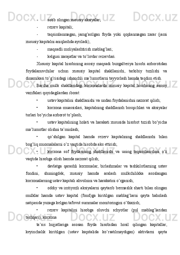 - sotib olingan xususiy aksiyalar;
- rezerv kapitali;
- taqsimlanmagan,   jamg’arilgan   foyda   yoki   qoplanmagan   zarar   (jami
xususiy kapitalni aniqlashda ayriladi);
- maqsadli moliyalashtirish mablag’lari;
- kelgusi xarajatlar va to’lovlar rezervlari.
Xususiy   kapital   hisobining   asosiy   maqsadi   buxgalteriya   hisobi   axborotidan
foydalanuvchilar   uchun   xususiy   kapital   shakllanishi,   tarkibiy   tuzilishi   va
dinamikasi to’g’risidagi ishonchli ma’lumotlarni tayyorlash hamda taqdim etish.
Barcha   mulk   shakllaridagi   korxonalarda   xususiy   kapital   hisobining   asosiy
vazifalari quyidagilardan iborat:
• ustav kapitalini shakllanishi va undan foydalanishni nazorat qilish;
• korxona   muassislari,   kapitalning   shakllanish   bosqichlari   va   aksiyalar
turlari bo’yicha axborot to’plash;
• ustav kapitalining holati va harakati xususida hisobot tuzish bo’yicha
ma’lumotlar olishni ta’minlash;
• qo’shilgan   kapital   hamda   rezerv   kapitalining   shakllanishi   bilan
bog’liq muomalalarni o’z vaqtida hisobda aks ettirish;
• korxona   sof   foydasining   shakllanishi   va   uning   taqsimlanishini   o’z
vaqtida hisobga olish hamda nazorat qilish;
• davlatga   qarashli   korxonalar,   birlashmalar   va   tashkilotlarning   ustav
fondini,   shuningdek,   xususiy   hamda   aralash   mulkchilikka   asoslangan
korxonalarning ustav kapitali ahvolnini va harakatini o’rganish;
• oddiy va imtiyozli aksiyalarni qaytarib bermaslik sharti bilan olingan
mulklar   hamda   ustav   kapital   (fond)ga   kiritilgan   mablag’larni   qayta   baholash
natijasida yuzaga kelgan tafovut summalar monitoringini o’tkazish;
• rezerv   kapitalini   hisobga   oluvchi   schyotlar   (pul   mablag’laridan
tashqari), korxona
ta’sis   hujjatlariga   asosan   foyda   hisobidan   hosil   qilingan   kapitallar,
keyinchalik   kiritilgan   (ustav   kapitalida   ko’rsatilmaydigan)   aktivlarni   qayta 