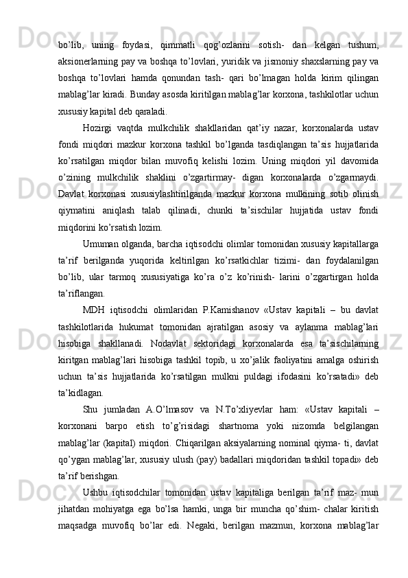 bo’lib,   uning   foydasi,   qimmatli   qog’ozlarini   sotish-   dan   kelgan   tushum,
aksionerlarning pay va boshqa to’lovlari, yuridik va jismoniy shaxslarning pay va
boshqa   to’lovlari   hamda   qonundan   tash-   qari   bo’lmagan   holda   kirim   qilingan
mablag’lar kiradi. Bunday asosda kiritilgan mablag’lar korxona, tashkilotlar uchun
xususiy kapital deb  qaraladi.
Hozirgi   vaqtda   mulkchilik   shakllaridan   qat’iy   nazar,   korxonalarda   ustav
fondi   miqdori   mazkur   korxona   tashkil   bo’lganda   tasdiqlangan   ta’sis   hujjatlarida
ko’rsatilgan   miqdor   bilan   muvofiq   kelishi   lozim.   Uning   miqdori   yil   davomida
o’zining   mulkchilik   shaklini   o’zgartirmay-   digan   korxonalarda   o’zgarmaydi.
Davlat   korxonasi   xususiylashtirilganda   mazkur   korxona   mulkining   sotib   olinish
qiymatini   aniqlash   talab   qilinadi,   chunki   ta’sischilar   hujjatida   ustav   fondi
miqdorini ko’rsatish  lozim.
Umuman olganda, barcha iqtisodchi olimlar tomonidan xususiy kapitallarga
ta’rif   berilganda   yuqorida   keltirilgan   ko’rsatkichlar   tizimi-   dan   foydalanilgan
bo’lib,   ular   tarmoq   xususiyatiga   ko’ra   o’z   ko’rinish-   larini   o’zgartirgan   holda
ta’riflangan.
MDH   iqtisodchi   olimlaridan   P.Kamishanov   «Ustav   kapitali   –   bu   davlat
tashkilotlarida   hukumat   tomonidan   ajratilgan   asosiy   va   aylanma   mablag’lari
hisobiga   shakllanadi.   Nodavlat   sektoridagi   korxonalarda   esa   ta’sischilarning
kiritgan   mablag’lari   hisobiga   tashkil   topib,   u   xo’jalik   faoliyatini   amalga   oshirish
uchun   ta’sis   hujjatlarida   ko’rsatilgan   mulkni   puldagi   ifodasini   ko’rsatadi»   deb
ta’kidlagan.
Shu   jumladan   A.O’lmasov   va   N.To’xliyevlar   ham:   «Ustav   kapitali   –
korxonani   barpo   etish   to’g’risidagi   shartnoma   yoki   nizomda   belgilangan
mablag’lar  (kapital)  miqdori. Chiqarilgan aksiyalarning nominal  qiyma-  ti, davlat
qo’ygan mablag’lar, xususiy ulush (pay) badallari miqdoridan tashkil topadi» deb
ta’rif berishgan.
Ushbu   iqtisodchilar   tomonidan   ustav   kapitaliga   berilgan   ta’rif   maz-   mun
jihatdan   mohiyatga   ega   bo’lsa   hamki,   unga   bir   muncha   qo’shim-   chalar   kiritish
maqsadga   muvofiq   bo’lar   edi.   Negaki,   berilgan   mazmun,   korxona   mablag’lar 