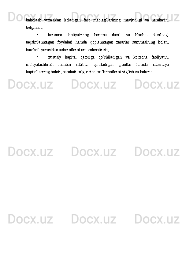 baholash   yuzasidan   keladigan   farq   mablag’larining   mavjudligi   va   harakatini
belgilash;
• korxona   faoliyatining   hamma   davrl   va   hlsobot   davrldagl
taqslmlanmagan   foydalarl   hamda   qoplanmagan   zararlar   summasining   holatl,
harakatl yuzasldan axborotlarnl umumlashtirish;
• xususiy   kapital   qatoriga   qo’shiladigan   va   korxona   faoliyatini
moliyalashtirish   manbai   sifatida   qaraladigan   grantlar   hamda   subsidiya
kapitallarning holati, harakati to’g’risida ma’lumotlarni yig’ish va hakozo. 