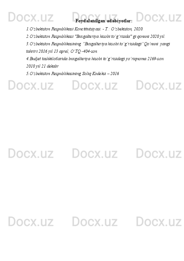 Foydalanilgan adabiyotlar:
1.O’zbekiston Respublikasi Konctitutsiyasi. - T.: O’zbekiston, 2020.
2.O’zbekiston Respublikasi "Buxgalteriya hisobi to’g’risida" gi qonuni 2020 yil.
3.O’zbekiston Respublikasining “Buxgalteriya hisobi to’g’risidagi”Qo’nuni  yangi
tahriri 2016 yil 13 aprel, O’TQ -404-son
4.Budjet tashkilotlarida buxgalteriya hisobi to’g’risidagi yo’riqnoma 2169-son 
2010 yil 21 dekabr
5.O’zbekiston Respublikasining Soliq Kodeksi – 2016 