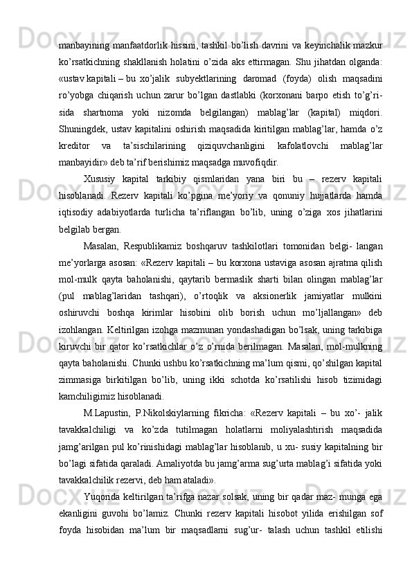 manbayining manfaatdorlik hissini,  tashkil  bo’lish  davrini   va  keyinchalik mazkur
ko’rsatkichning   shakllanish   holatini   o’zida   aks   ettirmagan.   Shu   jihatdan   olganda:
«ustav kapitali – bu   xo’jalik  subyektlarining	  daromad	  (foyda)	  olish	  maqsadini
ro’yobga   chiqarish   uchun   zarur   bo’lgan   dastlabki   (korxonani   barpo   etish   to’g’ri-
sida   shartnoma   yoki   nizomda   belgilangan)   mablag’lar   (kapital)   miqdori.
Shuningdek,  ustav  kapitalini  oshirish   maqsadida  kiritilgan  mablag’lar,  hamda  o’z
kreditor   va   ta’sischilarining   qiziquvchanligini   kafolatlovchi   mablag’lar
manbayidir» deb ta’rif berishimiz maqsadga muvofiqdir.
Xususiy   kapital   tarkibiy   qismlaridan   yana   biri   bu   –   rezerv   kapitali
hisoblanadi.   Rezerv   kapitali   ko’pgina   me’yoriy   va   qonuniy   hujjatlarda   hamda
iqtisodiy   adabiyotlarda   turlicha   ta’riflangan   bo’lib,   uning   o’ziga   xos   jihatlarini
belgilab bergan.
Masalan,   Respublikamiz   boshqaruv   tashkilotlari   tomonidan   belgi-   langan
me’yorlarga asosan:  «Rezerv kapitali – bu korxona ustaviga asosan ajratma qilish
mol-mulk   qayta   baholanishi,   qaytarib   bermaslik   sharti   bilan   olingan   mablag’lar
(pul   mablag’laridan   tashqari),   o’rtoqlik   va   aksionerlik   jamiyatlar   mulkini
oshiruvchi   boshqa   kirimlar   hisobini   olib   borish   uchun   mo’ljallangan»   deb
izohlangan. Keltirilgan izohga mazmunan yondashadigan bo’lsak, uning tarkibiga
kiruvchi   bir   qator   ko’rsatkichlar   o’z   o’rnida   berilmagan.   Masalan,   mol-mulkning
qayta baholanishi. Chunki ushbu ko’rsatkichning ma’lum qismi, qo’shilgan kapital
zimmasiga   birkitilgan   bo’lib,   uning   ikki   schotda   ko’rsatilishi   hisob   tizimidagi
kamchiligimiz hisoblanadi.
M.Lapustin,   P.Nikolskiylarning   fikricha:   «Rezerv   kapitali   –   bu   xo’-   jalik
tavakkalchiligi   va   ko’zda   tutilmagan   holatlarni   moliyalashtirish   maqsadida
jamg’arilgan pul  ko’rinishidagi  mablag’lar  hisoblanib, u xu-  susiy  kapitalning bir
bo’lagi sifatida qaraladi. Amaliyotda bu jamg’arma sug’urta mablag’i sifatida yoki
tavakkalchilik rezervi, deb ham ataladi».
Yuqorida keltirilgan ta’rifga nazar  solsak, uning bir qadar maz- munga ega
ekanligini   guvohi   bo’lamiz.   Chunki   rezerv   kapitali   hisobot   yilida   erishilgan   sof
foyda   hisobidan   ma’lum   bir   maqsadlarni   sug’ur-   talash   uchun   tashkil   etilishi 