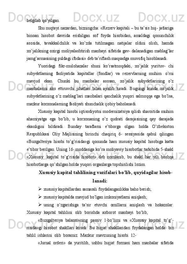 belgilab qo’yilgan.
Shu nuqtayi nazardan, bizningcha: «Rezerv kapitali – bu ta’sis huj- jatlariga
binoan   hisobot   davrida   erishilgan   sof   foyda   hisobidan,   amaldagi   qonunchilik
asosida,   tavakkalchilik   va   ko’zda   tutilmagan   natijalar   oldini   olish,   hamda
xo’jalikning oxirgi moliyalashtirish manbayi sifatida gav- dalanadigan mablag’lar
jamg’armasining puldagi ifodasi» deb ta’riflash maqsadga muvofiq hisoblanadi.
Yuoridagi   fikr-mulohazalar   shuni   ko’rsatmoqdaki,   xo’jalik   yurituv-   chi
subyektlarning   faoliyatida   kapitallar   (fondlar)   va   rezervlarning   muhim   o’rni
mavjud   ekan.   Chunki   bu   manbalar   asosan,   xo’jalik   sub yektlarining   o’z
manbalarini   aks   ettiruvchi   jihatlari   bilan   ajralib   turadi.   Bugungi   kunda   xo’jalik
subyektlarining  o’z   mablag’lari   manbalari   qanchalik   yuqori   salmoqqa   ega   bo’lsa,
mazkur korxonalarning faoliyati shunchalik ijobiy baholanadi.
Xususiy kapital hisobi iqtisodiyotni modernizatsiya qilish sharoitida muhim
ahamiyatga   ega   bo’lib,   u   korxonaning   o’z   qudrati   darajasining   qay   darajada
ekanligini   bildiradi.   Bunday   taraflarni   e’tiborga   olgan   holda   O’zbekiston
Respublikasi   Oliy   Majlisining   birinchi   chaqiriq   6-   sessiyasida   qabul   qilingan
«Buxgalteriya   hisobi   to’g’risida»gi   qonunda   ham   xususiy   kapital   hisobiga   katta
e’tibor berilgan. Uning 16- moddasiga ko’ra moliyaviy hisobotlar tarkibida 5-shakl
«Xususiy   kapital   to’g’risida   hisobot»   deb   nomlanib,   bu   shakl   har   yili   boshqa
hisobotlarga qo’shilgan holda yuqori organlarga topshirilishi lozim.
Xususiy kapital tahlilining vazifalari bo’lib, quyidagilar hisob-
lanadi:
 xususiy   kapitallardan   samarali   foydalanganlikka   baho   berish;
 xususiy   kapitalda   mavjud   bo’lgan   imkoniyatlarni   aniqlash;
 uning   o’zgarishiga   ta’sir   etuvchi   omillarni   aniqlash   va   hokazolar.
Xususiy  kapital	  tahlilini	  olib	  borishda	  axborot	  manbayi	  bo’lib,
«Buxgalteriya   balansi»ning   passiv   1-bo’limi   va   «Xususiy   kapital   to’g’-
risida»gi   hisobot   shakllari   kiradi.   Bu   hujjat   shakllaridan   foydalangan   holda   biz
tahlil   ishlarini   olib   boramiz.   Mazkur   mavzuning   hisobi   12-
«Jurnal   orderi»   da   yuritilib,   ushbu   hujjat   formasi   ham   manbalar   sifatida 