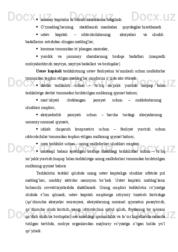  xususiy   kapitalni   to’ldirish   zaxiralarini   belgilash.
 O’z mablag’larining shakllanish manbalari quyidagilar hisoblanadi:
 ustav kapitali – ishtirokchilarning aksiyalari va ulushli
badallarini sotishdan olingan mablag’lar;
 korxona   tomonidan   to’plangan   zaxiralar;
 yuridik   va   jismoniy   shaxslarning   boshqa   badallari   (maqsadli
moliyalashtirish xayriya, xayriya badallari va boshqalar).
Ustav   kapitali   tashkilotning   ustav   faoliyatini   ta’minlash   uchun   mulkdorlar
tomonidan taqdim etilgan mablag’lar miqdorini o’zida aks  ettiradi:
 davlat   tashkiloti   uchun   –   to’liq   xo’jalik   yuritish   huquqi   bilan
tashkilotga davlat tomonidan biriktirilgan mulkning qiymat bahosi;
 mas’uliyati cheklangan jamiyat uchun – mulkdorlarning
ulushlari miqdori;
 aksiyadorlik jamiyati uchun – barcha turdagi aksiyalarning
umumiy nominal qiymati;
 ishlab   chiqarish   kooperativi   uchun   –   faoliyat   yuritish   uchun
ishtirokchilar tomonidan taqdim etilgan mulkning qiymat bahosi;
 ijara   tashkilot   uchun   –   uning   mulkdorlari   ulushlari   miqdori;
 mustaqil   balans   ajratilgan   boshqa   shakldagi   tashkilotlar   uchun   –   to’liq
xo’jalik yuritish huquqi bilan tashkilotga uning mulkdorlari tomonidan biriktirilgan
mulkning qiymat bahosi.
Tashkilotni   tashkil   qilishda   uning   ustav   kapitaliga   ulushlar   sifatida   pul
mablag’lari,   moddiy   aktivlar   namoyon   bo’ladi.   Ustav   kapitali   mablag’larni
birlamchi   investitsiyalashda   shakllanadi.   Uning   miqdori   tashkilotni   ro’yxatga
olishda   e’lon   qilinadi,   ustav   kapitali   miqdoriga   ixtiyoriy   tuzatish   kiritishga
(qo’shimcha   aksiyalar   emissiyasi,   aksiyalarning   nominal   qiymatini   pasaytirish,
qo’shimcha   ulush   kiritish,   yangi   ishtirokchini   qabul   qilish,   foydaning   bir   qismini
qo’shib olish va boshqalar) esa amaldagi qonunchilik va ta’sis hujjatlarida nazarda
tutilgan   tartibda,   moliya   organlaridan   majburiy   ro’yxatga   o’tgan   holda   yo’l
qo’yiladi. 