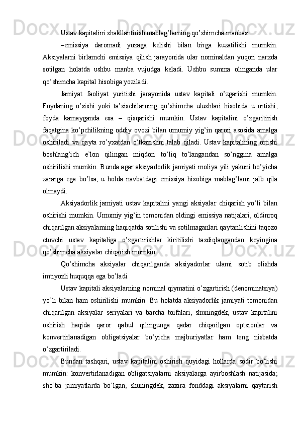 Ustav   kapitalini   shakllantirish mablag’larning   qo’shimcha  manbasi
–emissiya   daromadi   yuzaga   kelishi   bilan   birga   kuzatilishi   mumkin.
Aksiyalarni   birlamchi   emissiya   qilish   jarayonida   ular   nominaldan   yuqori   narxda
sotilgan   holatda   ushbu   manba   vujudga   keladi.   Ushbu   summa   olinganda   ular
qo’shimcha kapital hisobiga yoziladi.
Jamiyat   faoliyat   yuritishi   jarayonida   ustav   kapitali   o’zgarishi   mumkin.
Foydaning   o’sishi   yoki   ta’sischilarning   qo’shimcha   ulushlari   hisobida   u   ortishi,
foyda   kamayganda   esa   –   qisqarishi   mumkin.   Ustav   kapitalini   o’zgaritirish
faqatgina   ko’pchilikning   oddiy   ovozi   bilan   umumiy   yig’in   qarori   asosida   amalga
oshiriladi   va   qayta   ro’yxatdan   o’tkazishni   talab   qiladi.   Ustav   kapitalining   ortishi
boshlang’ich   e’lon   qilingan   miqdori   to’liq   to’langandan   so’nggina   amalga
oshirilishi mumkin. Bunda agar aksiyadorlik jamiyati moliya yili yakuni bo’yicha
zararga   ega   bo’lsa,   u   holda   navbatdagi   emissiya   hisobiga   mablag’larni   jalb   qila
olmaydi.
Aksiyadorlik   jamiyati   ustav   kapitalini   yangi   aksiyalar   chiqarish   yo’li   bilan
oshirishi mumkin. Umumiy yig’in tomonidan oldingi emissiya natijalari, oldinroq
chiqarilgan aksiyalarning haqiqatda sotilishi va sotilmaganlari qaytarilishini taqozo
etuvchi   ustav   kapitaliga   o’zgartirishlar   kiritilishi   tasdiqlangandan   keyingina
qo’shimcha aksiyalar chiqarish mumkin.
Qo’shimcha   aksiyalar   chiqarilganda   aksiyadorlar   ularni   sotib   olishda
imtiyozli huquqqa ega bo’ladi.
Ustav kapitali aksiyalarning nominal qiymatini o’zgartirish (denominatsiya)
yo’li   bilan   ham   oshirilishi   mumkin.   Bu   holatda   aksiyadorlik   jamiyati   tomonidan
chiqarilgan   aksiyalar   seriyalari   va   barcha   toifalari,   shuningdek,   ustav   kapitalini
oshirish   haqida   qaror   qabul   qilingunga   qadar   chiqarilgan   optsionlar   va
konvertirlanadigan   obligatsiyalar   bo’yicha   majburiyatlar   ham   teng   nisbatda
o’zgartiriladi.
Bundan   tashqari,   ustav   kapitalini   oshirish   quyidagi   hollarda   sodir   bo’lishi
mumkin:   konvertirlanadigan   obligatsiyalarni   aksiyalarga   ayirboshlash   natijasida;
sho’ba   jamiyatlarda   bo’lgan,   shuningdek,   zaxira   fonddagi   aksiyalarni   qaytarish 