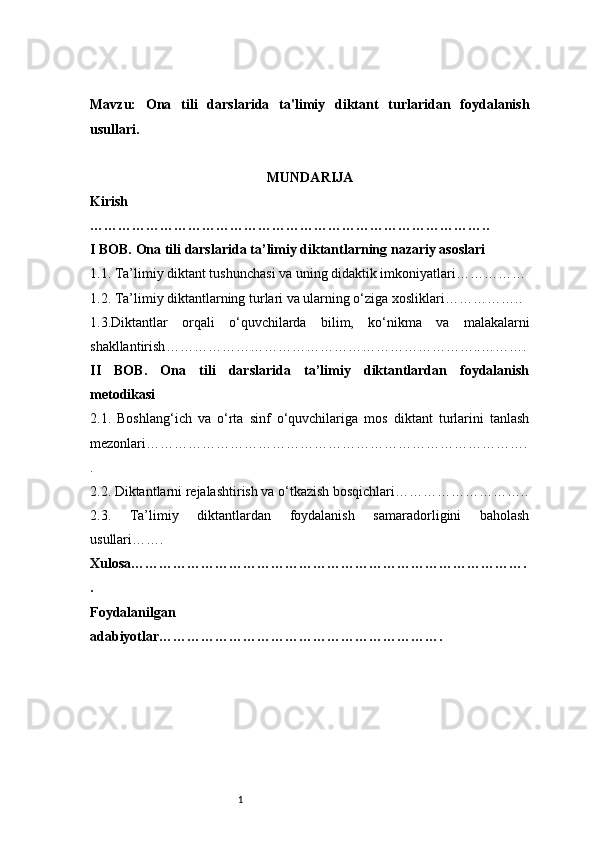 1Mavzu:   Ona   tili   darslarida   ta'limiy   diktant   turlaridan   foydalanish
usullari.
MUNDARIJA
Kirish
…………………………………………………………………………..
I BOB. Ona tili darslarida ta’limiy diktantlarning nazariy asoslari
1.1. Ta’limiy diktant tushunchasi va uning didaktik imkoniyatlari ……………
1.2. Ta’limiy diktantlarning turlari va ularning o‘ziga xosliklari ……………..
1.3.Diktantlar   orqali   o‘quvchilarda   bilim,   ko‘nikma   va   malakalarni
shakllantirish …………………………………………………………..……….
II   BOB.   Ona   tili   darslarida   ta’limiy   diktantlardan   foydalanish
metodikasi
2.1.   Boshlang‘ich   va   o‘rta   sinf   o‘quvchilariga   mos   diktant   turlarini   tanlash
mezonlari ……………………………………………………………………….
.
2.2. Diktantlarni rejalashtirish va o‘tkazish bosqichlari ………………………..
2.3.   Ta’limiy   diktantlardan   foydalanish   samaradorligini   baholash
usullari …….
Xulosa ………………………………………………………………………….
.
Foydalanilgan
adabiyotlar ……………………………………………………. 