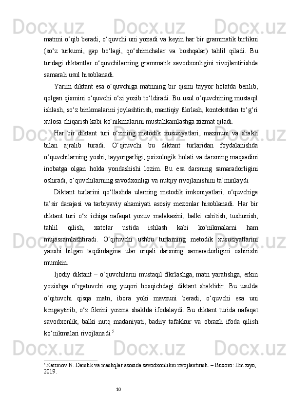 10matnni o‘qib beradi, o‘quvchi uni yozadi va keyin har bir grammatik birlikni
(so‘z   turkumi,   gap   bo‘lagi,   qo‘shimchalar   va   boshqalar)   tahlil   qiladi.   Bu
turdagi   diktantlar   o‘quvchilarning   grammatik   savodxonligini   rivojlantirishda
samarali usul hisoblanadi.
Yarim   diktant   esa   o‘quvchiga   matnning   bir   qismi   tayyor   holatda   berilib,
qolgan qismini o‘quvchi o‘zi yozib to‘ldiradi. Bu usul o‘quvchining mustaqil
ishlash, so‘z birikmalarini joylashtirish, mantiqiy fikrlash, kontekstdan to‘g‘ri
xulosa chiqarish kabi ko‘nikmalarini mustahkamlashga xizmat qiladi.
Har   bir   diktant   turi   o‘zining   metodik   xususiyatlari,   mazmuni   va   shakli
bilan   ajralib   turadi.   O‘qituvchi   bu   diktant   turlaridan   foydalanishda
o‘quvchilarning yoshi, tayyorgarligi, psixologik holati va darsning maqsadini
inobatga   olgan   holda   yondashishi   lozim.   Bu   esa   darsning   samaradorligini
oshiradi, o‘quvchilarning savodxonligi va nutqiy rivojlanishini ta’minlaydi.
Diktant   turlarini   qo‘llashda   ularning   metodik   imkoniyatlari,   o‘quvchiga
ta’sir   darajasi   va   tarbiyaviy   ahamiyati   asosiy   mezonlar   hisoblanadi.   Har   bir
diktant   turi   o‘z   ichiga   nafaqat   yozuv   malakasini,   balki   eshitish,   tushunish,
tahlil   qilish,   xatolar   ustida   ishlash   kabi   ko‘nikmalarni   ham
mujassamlashtiradi.   O‘qituvchi   ushbu   turlarning   metodik   xususiyatlarini
yaxshi   bilgan   taqdirdagina   ular   orqali   darsning   samaradorligini   oshirishi
mumkin.
Ijodiy diktant  – o‘quvchilarni  mustaqil  fikrlashga, matn yaratishga, erkin
yozishga   o‘rgatuvchi   eng   yuqori   bosqichdagi   diktant   shaklidir.   Bu   usulda
o‘qituvchi   qisqa   matn,   ibora   yoki   mavzuni   beradi,   o‘quvchi   esa   uni
kengaytirib,   o‘z   fikrini   yozma   shaklda   ifodalaydi.   Bu   diktant   turida   nafaqat
savodxonlik,   balki   nutq   madaniyati,   badiiy   tafakkur   va   obrazli   ifoda   qilish
ko‘nikmalari rivojlanadi. 5
5
  Karimov N. Darslik va mashqlar asosida savodxonlikni rivojlantirish. – Buxoro: Ilm ziyo, 
2019. 