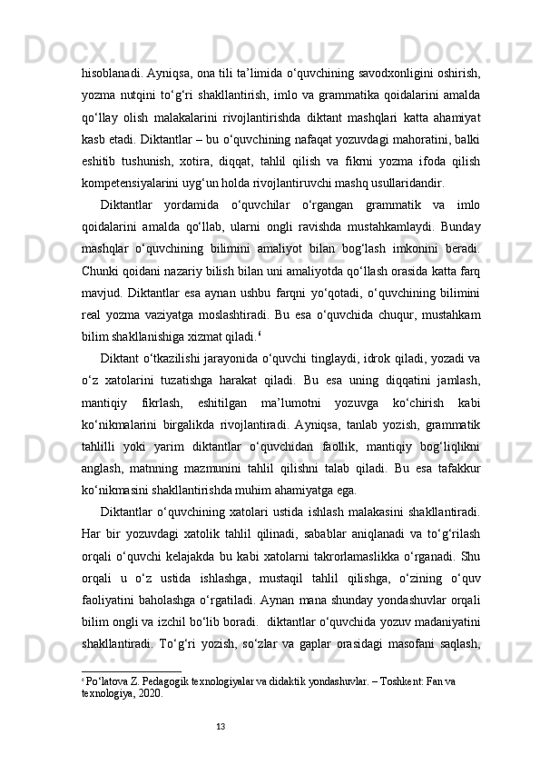 13hisoblanadi. Ayniqsa, ona tili ta’limida o‘quvchining savodxonligini oshirish,
yozma   nutqini   to‘g‘ri   shakllantirish,   imlo   va   grammatika   qoidalarini   amalda
qo‘llay   olish   malakalarini   rivojlantirishda   diktant   mashqlari   katta   ahamiyat
kasb etadi. Diktantlar – bu o‘quvchining nafaqat yozuvdagi mahoratini, balki
eshitib   tushunish,   xotira,   diqqat,   tahlil   qilish   va   fikrni   yozma   ifoda   qilish
kompetensiyalarini uyg‘un holda rivojlantiruvchi mashq usullaridandir.
Diktantlar   yordamida   o‘quvchilar   o‘rgangan   grammatik   va   imlo
qoidalarini   amalda   qo‘llab,   ularni   ongli   ravishda   mustahkamlaydi.   Bunday
mashqlar   o‘quvchining   bilimini   amaliyot   bilan   bog‘lash   imkonini   beradi.
Chunki qoidani nazariy bilish bilan uni amaliyotda qo‘llash orasida katta farq
mavjud.   Diktantlar   esa   aynan   ushbu   farqni   yo‘qotadi,   o‘quvchining   bilimini
real   yozma   vaziyatga   moslashtiradi.   Bu   esa   o‘quvchida   chuqur,   mustahkam
bilim shakllanishiga xizmat qiladi. 6
Diktant o‘tkazilishi jarayonida o‘quvchi tinglaydi, idrok qiladi, yozadi va
o‘z   xatolarini   tuzatishga   harakat   qiladi.   Bu   esa   uning   diqqatini   jamlash,
mantiqiy   fikrlash,   eshitilgan   ma’lumotni   yozuvga   ko‘chirish   kabi
ko‘nikmalarini   birgalikda   rivojlantiradi.   Ayniqsa,   tanlab   yozish,   grammatik
tahlilli   yoki   yarim   diktantlar   o‘quvchidan   faollik,   mantiqiy   bog‘liqlikni
anglash,   matnning   mazmunini   tahlil   qilishni   talab   qiladi.   Bu   esa   tafakkur
ko‘nikmasini shakllantirishda muhim ahamiyatga ega.
Diktantlar   o‘quvchining   xatolari   ustida   ishlash   malakasini   shakllantiradi.
Har   bir   yozuvdagi   xatolik   tahlil   qilinadi,   sabablar   aniqlanadi   va   to‘g‘rilash
orqali   o‘quvchi   kelajakda   bu   kabi   xatolarni   takrorlamaslikka   o‘rganadi.   Shu
orqali   u   o‘z   ustida   ishlashga,   mustaqil   tahlil   qilishga,   o‘zining   o‘quv
faoliyatini  baholashga  o‘rgatiladi.  Aynan   mana  shunday   yondashuvlar   orqali
bilim ongli va izchil bo‘lib boradi.    diktantlar o‘quvchida yozuv madaniyatini
shakllantiradi.   To‘g‘ri   yozish,   so‘zlar   va   gaplar   orasidagi   masofani   saqlash,
6
  Po‘latova Z. Pedagogik texnologiyalar va didaktik yondashuvlar. – Toshkent: Fan va 
texnologiya, 2020. 