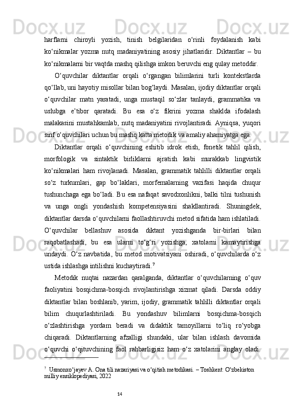 14harflarni   chiroyli   yozish,   tinish   belgilaridan   o‘rinli   foydalanish   kabi
ko‘nikmalar   yozma   nutq   madaniyatining   asosiy   jihatlaridir.   Diktantlar   –   bu
ko‘nikmalarni bir vaqtda mashq qilishga imkon beruvchi eng qulay metoddir.
O‘quvchilar   diktantlar   orqali   o‘rgangan   bilimlarini   turli   kontekstlarda
qo‘llab, uni hayotiy misollar bilan bog‘laydi. Masalan, ijodiy diktantlar orqali
o‘quvchilar   matn   yaratadi,   unga   mustaqil   so‘zlar   tanlaydi,   grammatika   va
uslubga   e’tibor   qaratadi.   Bu   esa   o‘z   fikrini   yozma   shaklda   ifodalash
malakasini   mustahkamlab,   nutq   madaniyatini   rivojlantiradi.   Ayniqsa,   yuqori
sinf o‘quvchilari uchun bu mashq katta metodik va amaliy ahamiyatga ega.
Diktantlar   orqali   o‘quvchining   eshitib   idrok   etish,   fonetik   tahlil   qilish,
morfologik   va   sintaktik   birliklarni   ajratish   kabi   murakkab   lingvistik
ko‘nikmalari   ham   rivojlanadi.   Masalan,   grammatik   tahlilli   diktantlar   orqali
so‘z   turkumlari,   gap   bo‘laklari,   morfemalarning   vazifasi   haqida   chuqur
tushunchaga  ega  bo‘ladi. Bu  esa  nafaqat   savodxonlikni,  balki  tilni  tushunish
va   unga   ongli   yondashish   kompetensiyasini   shakllantiradi.   Shuningdek,
diktantlar darsda o‘quvchilarni faollashtiruvchi metod sifatida ham ishlatiladi.
O‘quvchilar   bellashuv   asosida   diktant   yozishganda   bir-birlari   bilan
raqobatlashadi,   bu   esa   ularni   to‘g‘ri   yozishga,   xatolarni   kamaytirishga
undaydi.   O‘z   navbatida,   bu   metod   motivatsiyani   oshiradi,   o‘quvchilarda   o‘z
ustida ishlashga intilishni kuchaytiradi. 7
Metodik   nuqtai   nazardan   qaralganda,   diktantlar   o‘quvchilarning   o‘quv
faoliyatini   bosqichma-bosqich   rivojlantirishga   xizmat   qiladi.   Darsda   oddiy
diktantlar   bilan   boshlanib,   yarim,   ijodiy,   grammatik   tahlilli   diktantlar   orqali
bilim   chuqurlashtiriladi.   Bu   yondashuv   bilimlarni   bosqichma-bosqich
o‘zlashtirishga   yordam   beradi   va   didaktik   tamoyillarni   to‘liq   ro‘yobga
chiqaradi.   Diktantlarning   afzalligi   shundaki,   ular   bilan   ishlash   davomida
o‘quvchi   o‘qituvchining   faol   rahbarligisiz   ham   o‘z   xatolarini   anglay   oladi.
7
   Usmonxo‘jayev A. Ona tili nazariyasi va o‘qitish metodikasi. – Toshkent: O‘zbekiston 
milliy ensiklopediyasi, 2022 