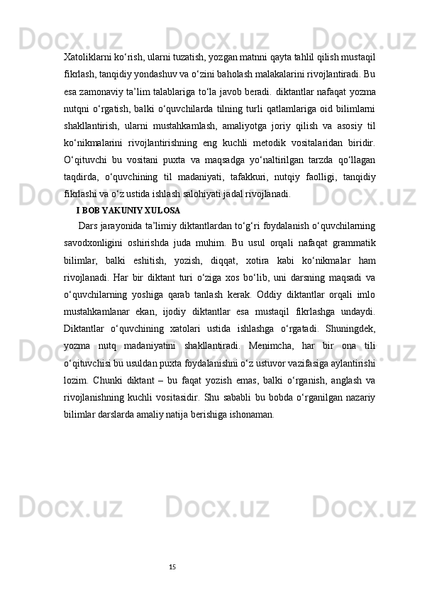 15Xatoliklarni ko‘rish, ularni tuzatish, yozgan matnni qayta tahlil qilish mustaqil
fikrlash, tanqidiy yondashuv va o‘zini baholash malakalarini rivojlantiradi. Bu
esa zamonaviy ta’lim talablariga to‘la javob beradi.   diktantlar nafaqat yozma
nutqni   o‘rgatish,   balki   o‘quvchilarda   tilning   turli   qatlamlariga   oid   bilimlarni
shakllantirish,   ularni   mustahkamlash,   amaliyotga   joriy   qilish   va   asosiy   til
ko‘nikmalarini   rivojlantirishning   eng   kuchli   metodik   vositalaridan   biridir.
O‘qituvchi   bu   vositani   puxta   va   maqsadga   yo‘naltirilgan   tarzda   qo‘llagan
taqdirda,   o‘quvchining   til   madaniyati,   tafakkuri,   nutqiy   faolligi,   tanqidiy
fikrlashi va o‘z ustida ishlash salohiyati jadal rivojlanadi.
I BOB YAKUNIY XULOSA
Dars jarayonida ta’limiy diktantlardan to‘g‘ri foydalanish o‘quvchilarning
savodxonligini   oshirishda   juda   muhim.   Bu   usul   orqali   nafaqat   grammatik
bilimlar,   balki   eshitish,   yozish,   diqqat,   xotira   kabi   ko‘nikmalar   ham
rivojlanadi.   Har   bir   diktant   turi   o‘ziga   xos   bo‘lib,   uni   darsning   maqsadi   va
o‘quvchilarning   yoshiga   qarab   tanlash   kerak.   Oddiy   diktantlar   orqali   imlo
mustahkamlanar   ekan,   ijodiy   diktantlar   esa   mustaqil   fikrlashga   undaydi.
Diktantlar   o‘quvchining   xatolari   ustida   ishlashga   o‘rgatadi.   Shuningdek,
yozma   nutq   madaniyatini   shakllantiradi.   Menimcha,   har   bir   ona   tili
o‘qituvchisi bu usuldan puxta foydalanishni o‘z ustuvor vazifasiga aylantirishi
lozim.   Chunki   diktant   –   bu   faqat   yozish   emas,   balki   o‘rganish,   anglash   va
rivojlanishning   kuchli   vositasidir.   Shu   sababli   bu   bobda   o‘rganilgan   nazariy
bilimlar darslarda amaliy natija berishiga ishonaman. 