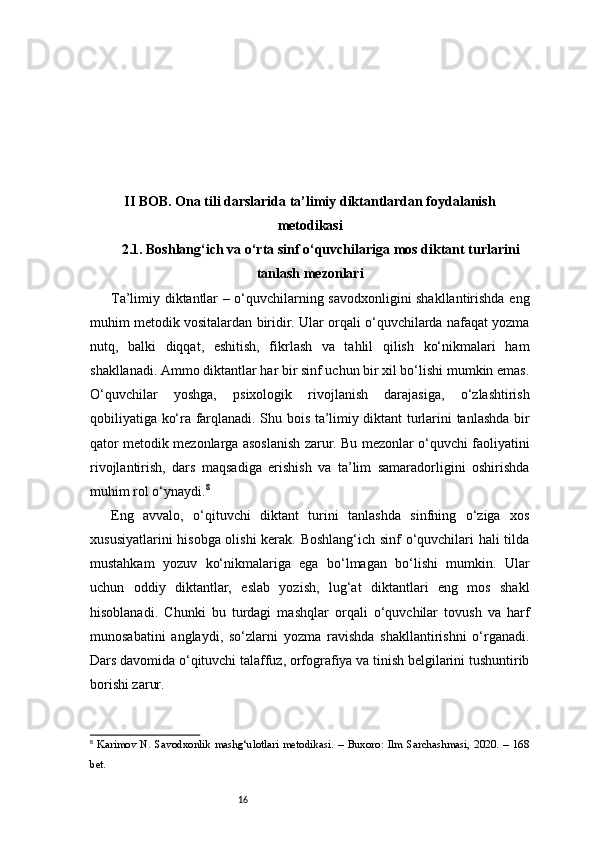 16II BOB. Ona tili darslarida ta’limiy diktantlardan foydalanish
metodikasi
2.1. Boshlang‘ich va o‘rta sinf o‘quvchilariga mos diktant turlarini
tanlash mezonlari
Ta’limiy diktantlar – o‘quvchilarning savodxonligini shakllantirishda eng
muhim metodik vositalardan biridir. Ular orqali o‘quvchilarda nafaqat yozma
nutq,   balki   diqqat,   eshitish,   fikrlash   va   tahlil   qilish   ko‘nikmalari   ham
shakllanadi. Ammo diktantlar har bir sinf uchun bir xil bo‘lishi mumkin emas.
O‘quvchilar   yoshga,   psixologik   rivojlanish   darajasiga,   o‘zlashtirish
qobiliyatiga ko‘ra farqlanadi. Shu bois ta’limiy diktant turlarini tanlashda bir
qator metodik mezonlarga asoslanish zarur. Bu mezonlar o‘quvchi faoliyatini
rivojlantirish,   dars   maqsadiga   erishish   va   ta’lim   samaradorligini   oshirishda
muhim rol o‘ynaydi. 8
Eng   avvalo,   o‘qituvchi   diktant   turini   tanlashda   sinfning   o‘ziga   xos
xususiyatlarini hisobga olishi kerak. Boshlang‘ich sinf o‘quvchilari hali tilda
mustahkam   yozuv   ko‘nikmalariga   ega   bo‘lmagan   bo‘lishi   mumkin.   Ular
uchun   oddiy   diktantlar,   eslab   yozish,   lug‘at   diktantlari   eng   mos   shakl
hisoblanadi.   Chunki   bu   turdagi   mashqlar   orqali   o‘quvchilar   tovush   va   harf
munosabatini   anglaydi,   so‘zlarni   yozma   ravishda   shakllantirishni   o‘rganadi.
Dars davomida o‘qituvchi talaffuz, orfografiya va tinish belgilarini tushuntirib
borishi zarur.
8
  Karimov   N.   Savodxonlik   mashg‘ulotlari   metodikasi.   –   Buxoro:   Ilm   Sarchashmasi,   2020.   –   168
bet. 