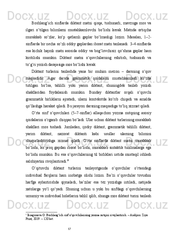 17Boshlang‘ich   sinflarda   diktant   matni   qisqa,   tushunarli,   mavzuga   mos   va
ilgari   o‘tilgan   bilimlarni   mustahkamlovchi   bo‘lishi   kerak.   Matnda   ortiqcha
murakkab   so‘zlar,   ko‘p   qatlamli   gaplar   bo‘lmasligi   lozim.   Masalan,   1–2-
sinflarda bir necha so‘zli oddiy gaplardan iborat matn tanlanadi. 3–4-sinflarda
esa   kichik   hajmli   matn   asosida   oddiy   va   bog‘lovchisiz   qo‘shma   gaplar   ham
kiritilishi   mumkin.   Diktant   matni   o‘quvchilarning   eshitish,   tushunish   va
to‘g‘ri yozish darajasiga mos bo‘lishi kerak.
Diktant   turlarini   tanlashda   yana   bir   muhim   mezon   –   darsning   o‘quv
maqsadidir.   Agar   darsda   grammatik   qoidalarni   mustahkamlash   ko‘zda
tutilgan   bo‘lsa,   tahlilli   yoki   yarim   diktant,   shuningdek   tanlab   yozish
shakllaridan   foydalanish   mumkin.   Bunday   diktantlar   orqali   o‘quvchi
grammatik   birliklarni   ajratadi,   ularni   kontekstda   ko‘rib   chiqadi   va   amalda
qo‘llashga harakat qiladi. Bu jarayon darsning maqsadiga to‘liq xizmat qiladi.
O‘rta   sinf   o‘quvchilari   (5–7-sinflar)   allaqachon   yozma   nutqning   asosiy
qoidalarini o‘rganib chiqqan bo‘ladi. Ular uchun diktant turlarining murakkab
shakllari   mos   tushadi.   Jumladan,   ijodiy   diktant,   grammatik   tahlilli   diktant,
yarim   diktant,   nazorat   diktanti   kabi   usullar   ularning   bilimini
chuqurlashtirishga   xizmat   qiladi.   O‘rta   sinflarda   diktant   matni   murakkab
bo‘lishi, ko‘proq gapdan iborat bo‘lishi, murakkab sintaktik tuzilmalarga ega
bo‘lishi mumkin. Bu esa o‘quvchilarning til birliklari ustida mustaqil ishlash
salohiyatini rivojlantiradi. 9
O‘qituvchi   diktant   turlarini   tanlayotganda   o‘quvchilar   o‘rtasidagi
individual   farqlarni   ham   inobatga   olishi   lozim.   Ba’zi   o‘quvchilar   tovushni
harfga   aylantirishda   qiynaladi,   ba’zilar   esa   tez   yozishga   intiladi,   natijada
xatolarga   yo‘l   qo‘yadi.   Shuning   uchun   u   yoki   bu   sinfdagi   o‘quvchilarning
umumiy va individual holatlarini tahlil qilib, shunga mos diktant turini tanlash
9
  Ibragimova O. Boshlang‘ich sinf o‘quvchilarining yozma nutqini rivojlantirish. – Andijon: Ziyo 
Print, 2019. – 120 bet. 