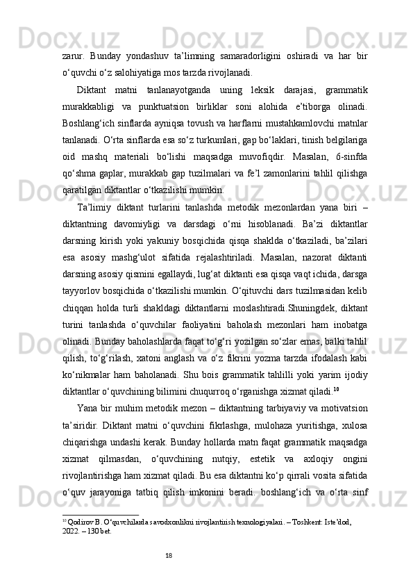 18zarur.   Bunday   yondashuv   ta’limning   samaradorligini   oshiradi   va   har   bir
o‘quvchi o‘z salohiyatiga mos tarzda rivojlanadi.
Diktant   matni   tanlanayotganda   uning   leksik   darajasi,   grammatik
murakkabligi   va   punktuatsion   birliklar   soni   alohida   e’tiborga   olinadi.
Boshlang‘ich sinflarda ayniqsa tovush va harflarni mustahkamlovchi  matnlar
tanlanadi. O‘rta sinflarda esa so‘z turkumlari, gap bo‘laklari, tinish belgilariga
oid   mashq   materiali   bo‘lishi   maqsadga   muvofiqdir.   Masalan,   6-sinfda
qo‘shma gaplar, murakkab gap tuzilmalari  va fe’l zamonlarini  tahlil  qilishga
qaratilgan diktantlar o‘tkazilishi mumkin.
Ta’limiy   diktant   turlarini   tanlashda   metodik   mezonlardan   yana   biri   –
diktantning   davomiyligi   va   darsdagi   o‘rni   hisoblanadi.   Ba’zi   diktantlar
darsning   kirish   yoki   yakuniy   bosqichida   qisqa   shaklda   o‘tkaziladi,   ba’zilari
esa   asosiy   mashg‘ulot   sifatida   rejalashtiriladi.   Masalan,   nazorat   diktanti
darsning asosiy qismini egallaydi, lug‘at diktanti esa qisqa vaqt ichida, darsga
tayyorlov bosqichida o‘tkazilishi mumkin. O‘qituvchi dars tuzilmasidan kelib
chiqqan   holda   turli   shakldagi   diktantlarni   moslashtiradi.Shuningdek,   diktant
turini   tanlashda   o‘quvchilar   faoliyatini   baholash   mezonlari   ham   inobatga
olinadi. Bunday baholashlarda faqat to‘g‘ri yozilgan so‘zlar emas, balki tahlil
qilish,   to‘g‘rilash,   xatoni   anglash   va   o‘z   fikrini   yozma   tarzda   ifodalash   kabi
ko‘nikmalar   ham   baholanadi.   Shu   bois   grammatik   tahlilli   yoki   yarim   ijodiy
diktantlar o‘quvchining bilimini chuqurroq o‘rganishga xizmat qiladi. 10
Yana bir  muhim  metodik mezon  – diktantning tarbiyaviy va motivatsion
ta’siridir.   Diktant   matni   o‘quvchini   fikrlashga,   mulohaza   yuritishga,   xulosa
chiqarishga undashi kerak. Bunday hollarda matn faqat grammatik maqsadga
xizmat   qilmasdan,   o‘quvchining   nutqiy,   estetik   va   axloqiy   ongini
rivojlantirishga ham xizmat qiladi. Bu esa diktantni ko‘p qirrali vosita sifatida
o‘quv   jarayoniga   tatbiq   qilish   imkonini   beradi.   boshlang‘ich   va   o‘rta   sinf
10
  Qodirov B. O‘quvchilarda savodxonlikni rivojlantirish texnologiyalari. – Toshkent: Iste’dod, 
2022. – 130 bet. 