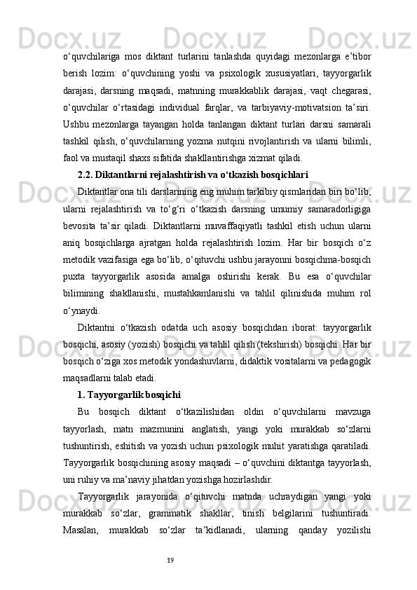 19o‘quvchilariga   mos   diktant   turlarini   tanlashda   quyidagi   mezonlarga   e’tibor
berish   lozim:   o‘quvchining   yoshi   va   psixologik   xususiyatlari,   tayyorgarlik
darajasi,   darsning   maqsadi,   matnning   murakkablik   darajasi,   vaqt   chegarasi,
o‘quvchilar   o‘rtasidagi   individual   farqlar,   va   tarbiyaviy-motivatsion   ta’siri.
Ushbu   mezonlarga   tayangan   holda   tanlangan   diktant   turlari   darsni   samarali
tashkil   qilish,   o‘quvchilarning   yozma   nutqini   rivojlantirish   va   ularni   bilimli,
faol va mustaqil shaxs sifatida shakllantirishga xizmat qiladi.
2.2. Diktantlarni rejalashtirish va o‘tkazish bosqichlari
Diktantlar ona tili darslarining eng muhim tarkibiy qismlaridan biri bo‘lib,
ularni   rejalashtirish   va   to‘g‘ri   o‘tkazish   darsning   umumiy   samaradorligiga
bevosita   ta’sir   qiladi.   Diktantlarni   muvaffaqiyatli   tashkil   etish   uchun   ularni
aniq   bosqichlarga   ajratgan   holda   rejalashtirish   lozim.   Har   bir   bosqich   o‘z
metodik vazifasiga ega bo‘lib, o‘qituvchi ushbu jarayonni bosqichma-bosqich
puxta   tayyorgarlik   asosida   amalga   oshirishi   kerak.   Bu   esa   o‘quvchilar
bilimining   shakllanishi,   mustahkamlanishi   va   tahlil   qilinishida   muhim   rol
o‘ynaydi.
Diktantni   o‘tkazish   odatda   uch   asosiy   bosqichdan   iborat:   tayyorgarlik
bosqichi, asosiy (yozish) bosqichi va tahlil qilish (tekshirish) bosqichi. Har bir
bosqich o‘ziga xos metodik yondashuvlarni, didaktik vositalarni va pedagogik
maqsadlarni talab etadi.
1. Tayyorgarlik bosqichi
Bu   bosqich   diktant   o‘tkazilishidan   oldin   o‘quvchilarni   mavzuga
tayyorlash,   matn   mazmunini   anglatish,   yangi   yoki   murakkab   so‘zlarni
tushuntirish, eshitish va yozish uchun psixologik muhit yaratishga qaratiladi.
Tayyorgarlik bosqichining asosiy maqsadi – o‘quvchini diktantga tayyorlash,
uni ruhiy va ma’naviy jihatdan yozishga hozirlashdir.
Tayyorgarlik   jarayonida   o‘qituvchi   matnda   uchraydigan   yangi   yoki
murakkab   so‘zlar,   grammatik   shakllar,   tinish   belgilarini   tushuntiradi.
Masalan,   murakkab   so‘zlar   ta’kidlanadi,   ularning   qanday   yozilishi