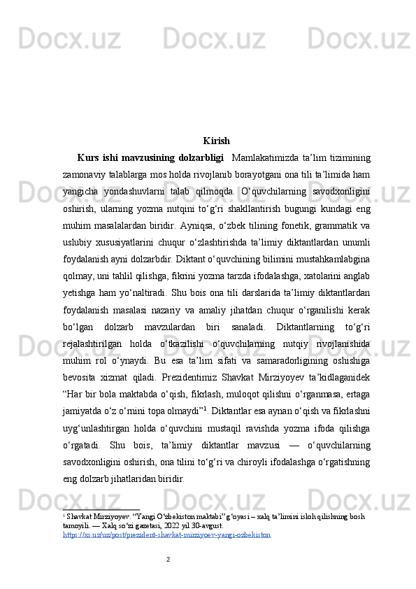 2 Kirish
Kurs   ishi   mavzusining   dolzarbligi     Mamlakatimizda   ta’lim   tizimining
zamonaviy talablarga mos holda rivojlanib borayotgani ona tili ta’limida ham
yangicha   yondashuvlarni   talab   qilmoqda.   O‘quvchilarning   savodxonligini
oshirish,   ularning   yozma   nutqini   to‘g‘ri   shakllantirish   bugungi   kundagi   eng
muhim   masalalardan   biridir.   Ayniqsa,   o‘zbek   tilining   fonetik,   grammatik   va
uslubiy   xususiyatlarini   chuqur   o‘zlashtirishda   ta’limiy   diktantlardan   unumli
foydalanish ayni dolzarbdir. Diktant o‘quvchining bilimini mustahkamlabgina
qolmay, uni tahlil qilishga, fikrini yozma tarzda ifodalashga, xatolarini anglab
yetishga   ham   yo‘naltiradi.   Shu   bois   ona   tili   darslarida   ta’limiy   diktantlardan
foydalanish   masalasi   nazariy   va   amaliy   jihatdan   chuqur   o‘rganilishi   kerak
bo‘lgan   dolzarb   mavzulardan   biri   sanaladi.   Diktantlarning   to‘g‘ri
rejalashtirilgan   holda   o‘tkazilishi   o‘quvchilarning   nutqiy   rivojlanishida
muhim   rol   o‘ynaydi.   Bu   esa   ta’lim   sifati   va   samaradorligining   oshishiga
bevosita   xizmat   qiladi.   Prezidentimiz   Shavkat   Mirziyoyev   ta’kidlaganidek
“Har bir bola maktabda o‘qish, fikrlash, muloqot qilishni o‘rganmasa, ertaga
jamiyatda o‘z o‘rnini topa olmaydi” 1
.  Diktantlar esa aynan o‘qish va fikrlashni
uyg‘unlashtirgan   holda   o‘quvchini   mustaqil   ravishda   yozma   ifoda   qilishga
o‘rgatadi.   Shu   bois,   ta’limiy   diktantlar   mavzusi   —   o‘quvchilarning
savodxonligini oshirish, ona tilini to‘g‘ri va chiroyli ifodalashga o‘rgatishning
eng dolzarb jihatlaridan biridir.
1
  Shavkat Mirziyoyev. “Yangi O‘zbekiston maktabi” g‘oyasi – xalq ta’limini isloh qilishning bosh 
tamoyili. — Xalq so‘zi gazetasi, 2022 yil 30-avgust.
https://xs.uz/uz/post/prezident-shavkat-mirziyoev-yangi-ozbekiston 