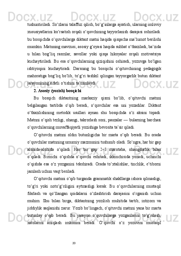 20tushuntiriladi. So‘zlarni talaffuz qilish, bo‘g‘inlarga ajratish, ularning imloviy
xususiyatlarini ko‘rsatish orqali o‘quvchining tayyorlanish darajasi oshiriladi.
bu bosqichda o‘quvchilarga diktant matni haqida qisqacha ma’lumot berilishi
mumkin. Matnning mavzusi, asosiy g‘oyasi haqida suhbat o‘tkaziladi, ba’zida
u   bilan   bog‘liq   rasmlar,   savollar   yoki   qisqa   hikoyalar   orqali   motivatsiya
kuchaytiriladi.   Bu   esa   o‘quvchilarning   qiziqishini   oshiradi,   yozuvga   bo‘lgan
ishtiyoqini   kuchaytiradi.   Darsning   bu   bosqichi   o‘qituvchining   pedagogik
mahoratiga   bog‘liq   bo‘lib,   to‘g‘ri   tashkil   qilingan   tayyorgarlik   butun   diktant
jarayonining sifatli o‘tishini ta’minlaydi.
2. Asosiy (yozish) bosqichi
Bu   bosqich   diktantning   markaziy   qismi   bo‘lib,   o‘qituvchi   matnni
belgilangan   tartibda   o‘qib   beradi,   o‘quvchilar   esa   uni   yozadilar.   Diktant
o‘tkazilishining   metodik   usullari   aynan   shu   bosqichda   o‘z   aksini   topadi.
Matnni o‘qish tezligi, ohangi, takrorlash soni, pauzalar — bularning barchasi
o‘quvchilarning muvaffaqiyatli yozishiga bevosita ta’sir qiladi.
O‘qituvchi   matnni   oldin   butunligicha   bir   marta   o‘qib   beradi.   Bu   orada
o‘quvchilar matnning umumiy mazmunini tushunib oladi. So‘ngra, har bir gap
alohida-alohida   o‘qiladi.   Har   bir   gap   2–3   marotaba,   ohangdorlik   bilan
o‘qiladi.   Birinchi   o‘qishda   o‘quvchi   eshitadi,   ikkinchisida   yozadi,   uchinchi
o‘qishda   esa   o‘z   yozganini   tekshiradi.   Orada   to‘xtalishlar,   tinchlik,   e’tiborni
jamlash uchun vaqt beriladi.
O‘qituvchi matnni o‘qib turganda grammatik shakllarga ishora qilmasligi,
to‘g‘ri   yoki   noto‘g‘riligini   aytmasligi   kerak.   Bu   o‘quvchilarning   mustaqil
fikrlash   va   qo‘llangan   qoidalarni   o‘zlashtirish   darajasini   o‘rganish   uchun
muhim.   Shu   bilan   birga,   diktantning   yozilish   muhitida   tartib,   intizom   va
jiddiylik saqlanishi zarur.   Yozib bo‘lingach, o‘qituvchi matnni yana bir marta
butunlay   o‘qib   beradi.   Bu   jarayon   o‘quvchilarga   yozganlarini   to‘g‘rilash,
xatolarini   aniqlash   imkonini   beradi.   O‘quvchi   o‘z   yozuvini   mustaqil 