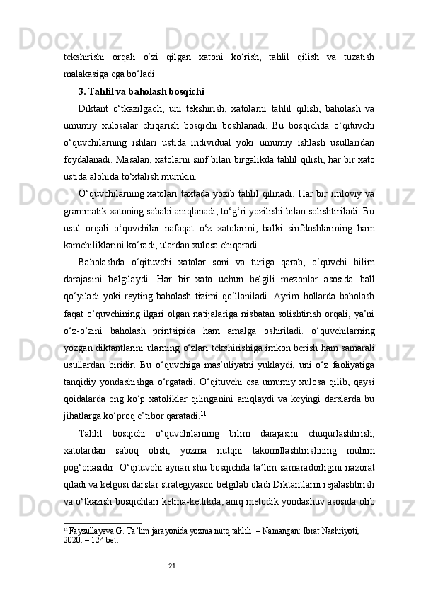 21tekshirishi   orqali   o‘zi   qilgan   xatoni   ko‘rish,   tahlil   qilish   va   tuzatish
malakasiga ega bo‘ladi.
3. Tahlil va baholash bosqichi
Diktant   o‘tkazilgach,   uni   tekshirish,   xatolarni   tahlil   qilish,   baholash   va
umumiy   xulosalar   chiqarish   bosqichi   boshlanadi.   Bu   bosqichda   o‘qituvchi
o‘quvchilarning   ishlari   ustida   individual   yoki   umumiy   ishlash   usullaridan
foydalanadi. Masalan, xatolarni sinf bilan birgalikda tahlil qilish, har bir xato
ustida alohida to‘xtalish mumkin.
O‘quvchilarning xatolari  taxtada yozib tahlil  qilinadi. Har bir imloviy va
grammatik xatoning sababi aniqlanadi, to‘g‘ri yozilishi bilan solishtiriladi. Bu
usul   orqali   o‘quvchilar   nafaqat   o‘z   xatolarini,   balki   sinfdoshlarining   ham
kamchiliklarini ko‘radi, ulardan xulosa chiqaradi.
Baholashda   o‘qituvchi   xatolar   soni   va   turiga   qarab,   o‘quvchi   bilim
darajasini   belgilaydi.   Har   bir   xato   uchun   belgili   mezonlar   asosida   ball
qo‘yiladi   yoki   reyting   baholash   tizimi   qo‘llaniladi.   Ayrim   hollarda   baholash
faqat   o‘quvchining  ilgari   olgan   natijalariga   nisbatan   solishtirish   orqali,   ya’ni
o‘z-o‘zini   baholash   printsipida   ham   amalga   oshiriladi.   o‘quvchilarning
yozgan diktantlarini ularning o‘zlari tekshirishiga imkon berish ham samarali
usullardan   biridir.   Bu   o‘quvchiga   mas’uliyatni   yuklaydi,   uni   o‘z   faoliyatiga
tanqidiy   yondashishga   o‘rgatadi.   O‘qituvchi   esa   umumiy   xulosa   qilib,   qaysi
qoidalarda   eng   ko‘p   xatoliklar   qilinganini   aniqlaydi   va   keyingi   darslarda   bu
jihatlarga ko‘proq e’tibor qaratadi. 11
Tahlil   bosqichi   o‘quvchilarning   bilim   darajasini   chuqurlashtirish,
xatolardan   saboq   olish,   yozma   nutqni   takomillashtirishning   muhim
pog‘onasidir. O‘qituvchi aynan shu bosqichda ta’lim samaradorligini nazorat
qiladi va kelgusi darslar strategiyasini belgilab oladi.Diktantlarni rejalashtirish
va o‘tkazish bosqichlari ketma-ketlikda, aniq metodik yondashuv asosida olib
11
  Fayzullayeva G. Ta’lim jarayonida yozma nutq tahlili. – Namangan: Ibrat Nashriyoti, 
2020. – 124 bet. 