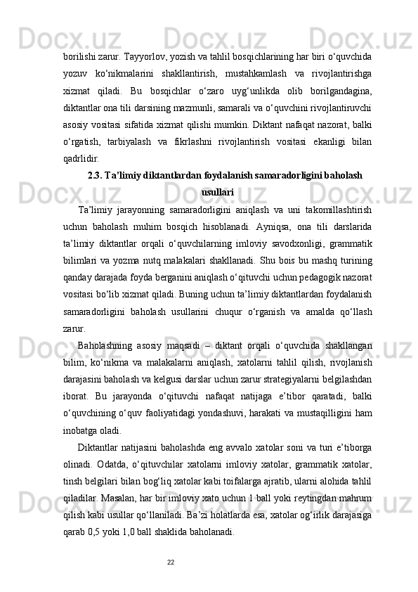22borilishi zarur. Tayyorlov, yozish va tahlil bosqichlarining har biri o‘quvchida
yozuv   ko‘nikmalarini   shakllantirish,   mustahkamlash   va   rivojlantirishga
xizmat   qiladi.   Bu   bosqichlar   o‘zaro   uyg‘unlikda   olib   borilgandagina,
diktantlar ona tili darsining mazmunli, samarali va o‘quvchini rivojlantiruvchi
asosiy vositasi  sifatida xizmat qilishi mumkin. Diktant nafaqat nazorat, balki
o‘rgatish,   tarbiyalash   va   fikrlashni   rivojlantirish   vositasi   ekanligi   bilan
qadrlidir.
2.3. Ta’limiy diktantlardan foydalanish samaradorligini baholash
usullari
Ta’limiy   jarayonning   samaradorligini   aniqlash   va   uni   takomillashtirish
uchun   baholash   muhim   bosqich   hisoblanadi.   Ayniqsa,   ona   tili   darslarida
ta’limiy   diktantlar   orqali   o‘quvchilarning   imloviy   savodxonligi,   grammatik
bilimlari  va  yozma  nutq  malakalari  shakllanadi.  Shu  bois  bu  mashq   turining
qanday darajada foyda berganini aniqlash o‘qituvchi uchun pedagogik nazorat
vositasi bo‘lib xizmat qiladi. Buning uchun ta’limiy diktantlardan foydalanish
samaradorligini   baholash   usullarini   chuqur   o‘rganish   va   amalda   qo‘llash
zarur.
Baholashning   asosiy   maqsadi   –   diktant   orqali   o‘quvchida   shakllangan
bilim,   ko‘nikma   va   malakalarni   aniqlash,   xatolarni   tahlil   qilish,   rivojlanish
darajasini baholash va kelgusi darslar uchun zarur strategiyalarni belgilashdan
iborat.   Bu   jarayonda   o‘qituvchi   nafaqat   natijaga   e’tibor   qaratadi,   balki
o‘quvchining o‘quv faoliyatidagi yondashuvi, harakati  va mustaqilligini  ham
inobatga oladi.
Diktantlar  natijasini   baholashda   eng  avvalo  xatolar   soni  va   turi   e’tiborga
olinadi.   Odatda,   o‘qituvchilar   xatolarni   imloviy   xatolar,   grammatik   xatolar,
tinsh belgilari bilan bog‘liq xatolar kabi toifalarga ajratib, ularni alohida tahlil
qiladilar. Masalan, har bir imloviy xato uchun 1 ball yoki reytingdan mahrum
qilish kabi usullar qo‘llaniladi. Ba’zi holatlarda esa, xatolar og‘irlik darajasiga
qarab 0,5 yoki 1,0 ball shaklida baholanadi. 