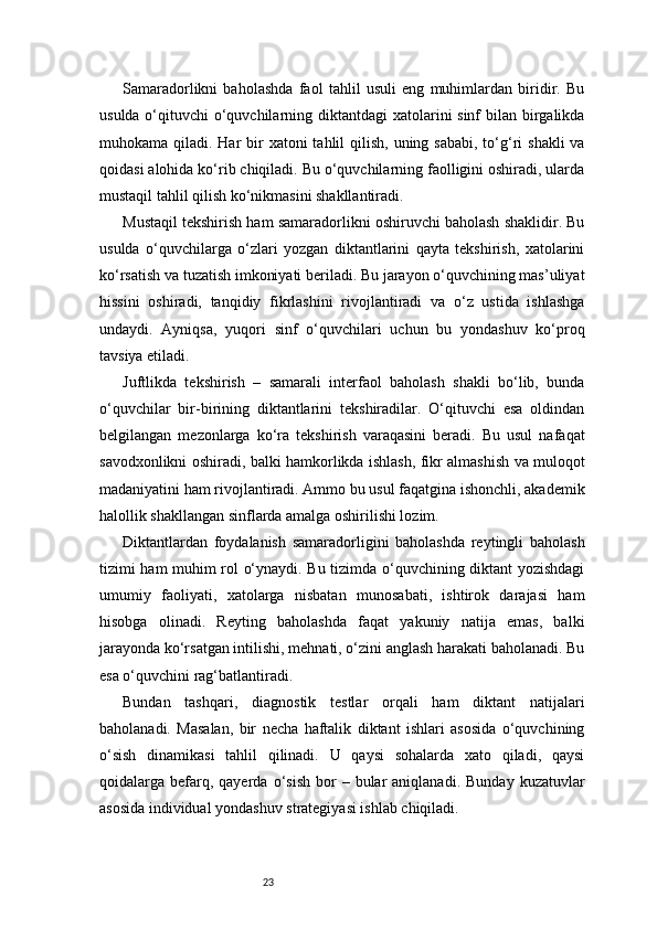 23Samaradorlikni   baholashda   faol   tahlil   usuli   eng   muhimlardan   biridir.   Bu
usulda o‘qituvchi  o‘quvchilarning diktantdagi  xatolarini sinf  bilan birgalikda
muhokama qiladi. Har  bir  xatoni  tahlil  qilish, uning sababi,  to‘g‘ri  shakli  va
qoidasi alohida ko‘rib chiqiladi. Bu o‘quvchilarning faolligini oshiradi, ularda
mustaqil tahlil qilish ko‘nikmasini shakllantiradi.
Mustaqil tekshirish ham samaradorlikni oshiruvchi baholash shaklidir. Bu
usulda   o‘quvchilarga   o‘zlari   yozgan   diktantlarini   qayta   tekshirish,   xatolarini
ko‘rsatish va tuzatish imkoniyati beriladi. Bu jarayon o‘quvchining mas’uliyat
hissini   oshiradi,   tanqidiy   fikrlashini   rivojlantiradi   va   o‘z   ustida   ishlashga
undaydi.   Ayniqsa,   yuqori   sinf   o‘quvchilari   uchun   bu   yondashuv   ko‘proq
tavsiya etiladi.
Juftlikda   tekshirish   –   samarali   interfaol   baholash   shakli   bo‘lib,   bunda
o‘quvchilar   bir-birining   diktantlarini   tekshiradilar.   O‘qituvchi   esa   oldindan
belgilangan   mezonlarga   ko‘ra   tekshirish   varaqasini   beradi.   Bu   usul   nafaqat
savodxonlikni oshiradi, balki hamkorlikda ishlash, fikr almashish va muloqot
madaniyatini ham rivojlantiradi. Ammo bu usul faqatgina ishonchli, akademik
halollik shakllangan sinflarda amalga oshirilishi lozim.
Diktantlardan   foydalanish   samaradorligini   baholashda   reytingli   baholash
tizimi ham muhim rol o‘ynaydi. Bu tizimda o‘quvchining diktant yozishdagi
umumiy   faoliyati,   xatolarga   nisbatan   munosabati,   ishtirok   darajasi   ham
hisobga   olinadi.   Reyting   baholashda   faqat   yakuniy   natija   emas,   balki
jarayonda ko‘rsatgan intilishi, mehnati, o‘zini anglash harakati baholanadi. Bu
esa o‘quvchini rag‘batlantiradi.
Bundan   tashqari,   diagnostik   testlar   orqali   ham   diktant   natijalari
baholanadi.   Masalan,   bir   necha   haftalik   diktant   ishlari   asosida   o‘quvchining
o‘sish   dinamikasi   tahlil   qilinadi.   U   qaysi   sohalarda   xato   qiladi,   qaysi
qoidalarga  befarq,  qayerda  o‘sish   bor  –  bular  aniqlanadi.  Bunday   kuzatuvlar
asosida individual yondashuv strategiyasi ishlab chiqiladi. 