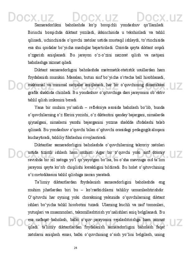 24Samaradorlikni   baholashda   ko‘p   bosqichli   yondashuv   qo‘llaniladi.
Birinchi   bosqichda   diktant   yoziladi,   ikkinchisida   u   tekshiriladi   va   tahlil
qilinadi, uchinchisida o‘quvchi xatolar ustida mustaqil ishlaydi, to‘rtinchisida
esa shu qoidalar bo‘yicha mashqlar bajartiriladi. Oxirida qayta diktant orqali
o‘zgarish   aniqlanadi.   Bu   jarayon   o‘z-o‘zini   nazorat   qilish   va   natijani
baholashga xizmat qiladi.
Diktant   samaradorligini   baholashda   matematik-statistik   usullardan   ham
foydalanish mumkin. Masalan, butun sinf bo‘yicha o‘rtacha ball hisoblanadi,
maksimal   va   minimal   natijalar   aniqlanadi,   har   bir   o‘quvchining   dinamikasi
grafik shaklida chiziladi. Bu yondashuv o‘qituvchiga dars jarayonini ob’ektiv
tahlil qilish imkonini beradi.
Yana   bir   muhim   yo‘nalish   –   refleksiya   asosida   baholash   bo‘lib,   bunda
o‘quvchilarning o‘z fikrini yozishi, o‘z diktantini qanday bajargani, nimalarda
qiynalgani,   nimalarni   yaxshi   bajarganini   yozma   shaklda   ifodalashi   talab
qilinadi. Bu yondashuv o‘quvchi bilan o‘qituvchi orasidagi pedagogik aloqani
kuchaytiradi, tahliliy fikrlashni rivojlantiradi.
Diktantlar   samaradorligini   baholashda   o‘quvchilarning   takroriy   xatolari
ustida   tizimli   ishlash   ham   muhim.   Agar   bir   o‘quvchi   yoki   sinf   doimiy
ravishda bir xil xatoga yo‘l qo‘yayotgan bo‘lsa, bu o‘sha mavzuga oid ta’lim
jarayoni  qayta ko‘rib chiqilishi  kerakligini bildiradi. Bu holat  o‘qituvchining
o‘z metodikasini tahlil qilishiga zamin yaratadi.
Ta’limiy   diktantlardan   foydalanish   samaradorligini   baholashda   eng
muhim   jihatlardan   biri   bu   –   ko‘rsatkichlarni   tahliliy   umumlashtirishdir.
O‘qituvchi   har   oyning   yoki   chorakning   yakunida   o‘quvchilarning   diktant
ishlari   bo‘yicha   tahlil   hisobotini   tuzadi.   Ularning   kuchli   va   zaif   tomonlari,
yutuqlari va muammolari, takomillashtirish yo‘nalishlari aniq belgilanadi. Bu
esa   nafaqat   baholash,   balki   o‘quv   jarayonini   rejalashtirishga   ham   xizmat
qiladi.   ta’limiy   diktantlardan   foydalanish   samaradorligini   baholash   faqat
xatolarni   aniqlash   emas,   balki   o‘quvchining   o‘sish   yo‘lini   belgilash,   uning 