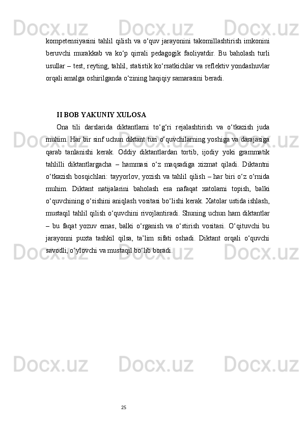 25kompetensiyasini  tahlil   qilish  va  o‘quv jarayonini  takomillashtirish  imkonini
beruvchi   murakkab   va   ko‘p   qirrali   pedagogik   faoliyatdir.   Bu   baholash   turli
usullar – test, reyting, tahlil, statistik ko‘rsatkichlar va reflektiv yondashuvlar
orqali amalga oshirilganda o‘zining haqiqiy samarasini beradi.
II BOB YAKUNIY XULOSA
Ona   tili   darslarida   diktantlarni   to‘g‘ri   rejalashtirish   va   o‘tkazish   juda
muhim. Har bir sinf uchun diktant turi o‘quvchilarning yoshiga va darajasiga
qarab   tanlanishi   kerak.   Oddiy   diktantlardan   tortib,   ijodiy   yoki   grammatik
tahlilli   diktantlargacha   –   hammasi   o‘z   maqsadiga   xizmat   qiladi.   Diktantni
o‘tkazish  bosqichlari:  tayyorlov, yozish va tahlil  qilish – har  biri o‘z o‘rnida
muhim.   Diktant   natijalarini   baholash   esa   nafaqat   xatolarni   topish,   balki
o‘quvchining o‘sishini aniqlash vositasi bo‘lishi kerak. Xatolar ustida ishlash,
mustaqil tahlil qilish o‘quvchini rivojlantiradi. Shuning uchun ham diktantlar
–   bu   faqat   yozuv   emas,   balki   o‘rganish   va   o‘stirish   vositasi.   O‘qituvchi   bu
jarayonni   puxta   tashkil   qilsa,   ta’lim   sifati   oshadi.   Diktant   orqali   o‘quvchi
savodli, o‘ylovchi va mustaqil bo‘lib boradi. 