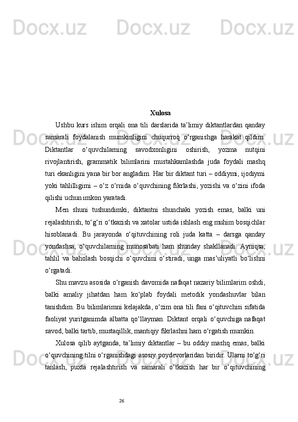 26 Xulosa
Ushbu  kurs  ishim  orqali  ona  tili  darslarida  ta’limiy diktantlardan  qanday
samarali   foydalanish   mumkinligini   chuqurroq   o‘rganishga   harakat   qildim.
Diktantlar   o‘quvchilarning   savodxonligini   oshirish,   yozma   nutqini
rivojlantirish,   grammatik   bilimlarini   mustahkamlashda   juda   foydali   mashq
turi ekanligini yana bir bor angladim. Har bir diktant turi – oddiymi, ijodiymi
yoki tahlilligimi – o‘z o‘rnida o‘quvchining fikrlashi, yozishi va o‘zini ifoda
qilishi uchun imkon yaratadi.
Men   shuni   tushundimki,   diktantni   shunchaki   yozish   emas,   balki   uni
rejalashtirish, to‘g‘ri o‘tkazish va xatolar ustida ishlash eng muhim bosqichlar
hisoblanadi.   Bu   jarayonda   o‘qituvchining   roli   juda   katta   –   darsga   qanday
yondashsa,   o‘quvchilarning   munosabati   ham   shunday   shakllanadi.   Ayniqsa,
tahlil   va   baholash   bosqichi   o‘quvchini   o‘stiradi,   unga   mas’uliyatli   bo‘lishni
o‘rgatadi.
Shu mavzu asosida o‘rganish davomida nafaqat nazariy bilimlarim oshdi,
balki   amaliy   jihatdan   ham   ko‘plab   foydali   metodik   yondashuvlar   bilan
tanishdim. Bu bilimlarimni kelajakda, o‘zim ona tili fani o‘qituvchisi sifatida
faoliyat   yuritganimda   albatta   qo‘llayman.   Diktant   orqali   o‘quvchiga   nafaqat
savod, balki tartib, mustaqillik, mantiqiy fikrlashni ham o‘rgatish mumkin.
Xulosa   qilib   aytganda,   ta’limiy   diktantlar   –   bu   oddiy   mashq   emas,   balki
o‘quvchining tilni o‘rganishdagi asosiy poydevorlaridan biridir. Ularni to‘g‘ri
tanlash,   puxta   rejalashtirish   va   samarali   o‘tkazish   har   bir   o‘qituvchining 