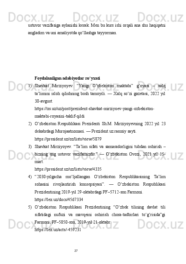 27ustuvor vazifasiga aylanishi kerak. Men bu kurs ishi orqali ana shu haqiqatni
angladim va uni amaliyotda qo‘llashga tayyorman.
Foydalanilgan adabiyotlar ro‘yxati
1) Shavkat   Mirziyoyev.   “Yangi   O‘zbekiston   maktabi”   g‘oyasi   –   xalq
ta’limini   isloh  qilishning   bosh   tamoyili.  —   Xalq  so‘zi   gazetasi,   2022  yil
30-avgust.
https://xs.uz/uz/post/prezident-shavkat-mirziyoev-yangi-ozbekiston-
maktabi-royasini-taklif-qildi
2) O‘zbekiston   Respublikasi   Prezidenti   Sh.M.   Mirziyoyevning   2022   yil   23
dekabrdagi Murojaatnomasi. — Prezident.uz rasmiy sayti.
https://president.uz/oz/lists/view/5879
3) Shavkat   Mirziyoyev.   “Ta’lim   sifati   va   samaradorligini   tubdan   oshirish   –
bizning   eng   ustuvor   vazifamizdir.”   —   O‘zbekiston   Ovozi,   2021   yil   15-
mart.
https://president.uz/uz/lists/view/4335
4) “2030-yilgacha   mo‘ljallangan   O‘zbekiston   Respublikasining   Ta’lim
sohasini   rivojlantirish   konsepsiyasi”.   —   O‘zbekiston   Respublikasi
Prezidentining 2019-yil 29-oktabrdagi PF–5712-son Farmoni.
https://lex.uz/docs/4567334
5) O‘zbekiston   Respublikasi   Prezidentining   “O‘zbek   tilining   davlat   tili
sifatidagi   nufuzi   va   mavqeini   oshirish   chora-tadbirlari   to‘g‘risida”gi
Farmoni, PF–5850-son, 2019-yil 21-oktabr.
https://lex.uz/acts/-459231 