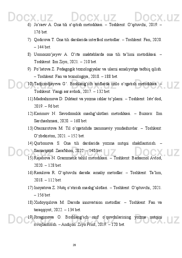 286) Jo‘raev   A.   Ona   tili   o‘qitish   metodikasi.   –   Toshkent:   O‘qituvchi,   2019.   –
176 bet.
7) Qodirova T. Ona tili darslarida interfaol metodlar. – Toshkent: Fan, 2020.
– 144 bet.
8) Usmonxo‘jayev   A.   O‘rta   maktablarda   ona   tili   ta’limi   metodikasi.   –
Toshkent: Ilm Ziyo, 2021. – 210 bet.
9) Po‘latova Z. Pedagogik texnologiyalar va ularni amaliyotga tadbiq qilish.
– Toshkent: Fan va texnologiya, 2018. – 188 bet.
10) Tadjixodjayeva   G‘.   Boshlang‘ich   sinflarda   imlo   o‘rgatish   metodikasi.   –
Toshkent: Yangi asr avlodi, 2017. – 132 bet.
11) Madrahimova D. Diktant va yozma ishlar to‘plami. – Toshkent: Iste’dod,
2019. – 96 bet.
12) Karimov   N.   Savodxonlik   mashg‘ulotlari   metodikasi.   –   Buxoro:   Ilm
Sarchashmasi, 2020. – 168 bet.
13) Otamurotova   M.   Til   o‘rgatishda   zamonaviy   yondashuvlar.   –   Toshkent:
O‘zbekiston, 2021. – 152 bet.
14) Qurbonova   S.   Ona   tili   darslarida   yozma   nutqni   shakllantirish.   –
Samarqand: Zarafshon, 2022. – 140 bet.
15) Rajabova N. Grammatik tahlil metodikasi. – Toshkent:  Barkamol Avlod,
2020. – 128 bet.
16) Rasulova   R.   O‘qituvchi   darsda:   amaliy   metodlar.   –   Toshkent:   Ta’lim,
2018. – 112 bet.
17) Inoyatova Z. Nutq o‘stirish mashg‘ulotlari. – Toshkent: O‘qituvchi, 2021.
– 156 bet
18) Xudoyqulova   M.   Darsda   innovatsion   metodlar.   –   Toshkent:   Fan   va
taraqqiyot, 2022. – 134 bet.
19) Ibragimova   O.   Boshlang‘ich   sinf   o‘quvchilarining   yozma   nutqini
rivojlantirish. – Andijon: Ziyo Print, 2019. – 120 bet. 