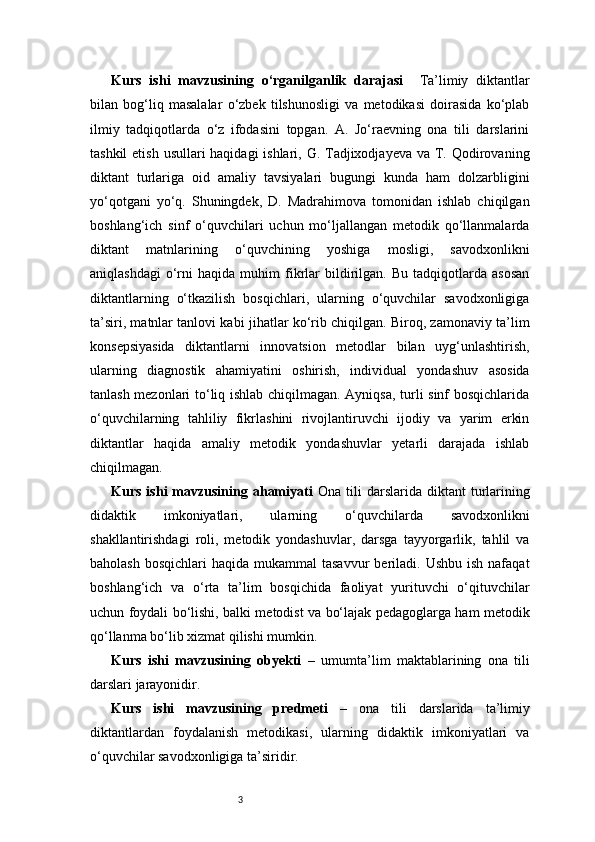 3Kurs   ishi   mavzusining   o‘rganilganlik   darajasi     Ta’limiy   diktantlar
bilan   bog‘liq   masalalar   o‘zbek   tilshunosligi   va   metodikasi   doirasida   ko‘plab
ilmiy   tadqiqotlarda   o‘z   ifodasini   topgan.   A.   Jo‘raevning   ona   tili   darslarini
tashkil  etish usullari haqidagi  ishlari, G. Tadjixodjayeva va T. Qodirovaning
diktant   turlariga   oid   amaliy   tavsiyalari   bugungi   kunda   ham   dolzarbligini
yo‘qotgani   yo‘q.   Shuningdek,   D.   Madrahimova   tomonidan   ishlab   chiqilgan
boshlang‘ich   sinf   o‘quvchilari   uchun   mo‘ljallangan   metodik   qo‘llanmalarda
diktant   matnlarining   o‘quvchining   yoshiga   mosligi,   savodxonlikni
aniqlashdagi   o‘rni   haqida  muhim   fikrlar   bildirilgan.   Bu   tadqiqotlarda   asosan
diktantlarning   o‘tkazilish   bosqichlari,   ularning   o‘quvchilar   savodxonligiga
ta’siri, matnlar tanlovi kabi jihatlar ko‘rib chiqilgan. Biroq, zamonaviy ta’lim
konsepsiyasida   diktantlarni   innovatsion   metodlar   bilan   uyg‘unlashtirish,
ularning   diagnostik   ahamiyatini   oshirish,   individual   yondashuv   asosida
tanlash mezonlari to‘liq ishlab chiqilmagan. Ayniqsa, turli sinf bosqichlarida
o‘quvchilarning   tahliliy   fikrlashini   rivojlantiruvchi   ijodiy   va   yarim   erkin
diktantlar   haqida   amaliy   metodik   yondashuvlar   yetarli   darajada   ishlab
chiqilmagan. 
Kurs  ishi  mavzusining  ahamiyati   O na  tili   darslarida   diktant   turlarining
didaktik   imkoniyatlari,   ularning   o‘quvchilarda   savodxonlikni
shakllantirishdagi   roli,   metodik   yondashuvlar,   darsga   tayyorgarlik,   tahlil   va
baholash  bosqichlari   haqida mukammal   tasavvur   beriladi.  Ushbu  ish  nafaqat
boshlang‘ich   va   o‘rta   ta’lim   bosqichida   faoliyat   yurituvchi   o‘qituvchilar
uchun foydali bo‘lishi, balki metodist va bo‘lajak pedagoglarga ham metodik
qo‘llanma bo‘lib xizmat qilishi mumkin.
Kurs   ishi   mavzusining   obyekti   –   umumta’lim   maktablarining   ona   tili
darslari jarayonidir.
Kurs   ishi   mavzusining   predmeti   –   ona   tili   darslarida   ta’limiy
diktantlardan   foydalanish   metodikasi,   ularning   didaktik   imkoniyatlari   va
o‘quvchilar savodxonligiga ta’siridir. 