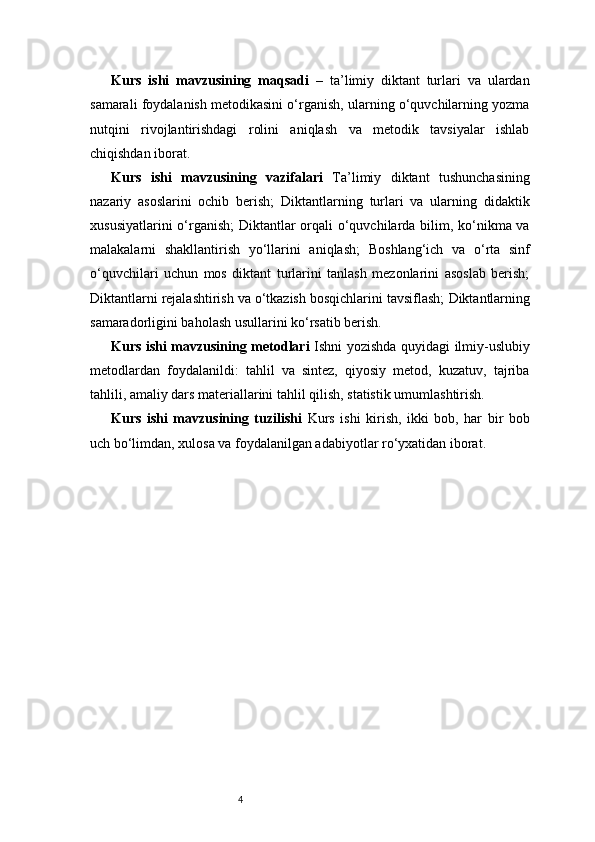 4Kurs   ishi   mavzusining   maqsadi   –   ta’limiy   diktant   turlari   va   ulardan
samarali foydalanish metodikasini o‘rganish, ularning o‘quvchilarning yozma
nutqini   rivojlantirishdagi   rolini   aniqlash   va   metodik   tavsiyalar   ishlab
chiqishdan iborat.
Kurs   ishi   mavzusining   vazifalari   Ta’limiy   diktant   tushunchasining
nazariy   asoslarini   ochib   berish;   Diktantlarning   turlari   va   ularning   didaktik
xususiyatlarini  o‘rganish;   Diktantlar  orqali  o‘quvchilarda bilim, ko‘nikma va
malakalarni   shakllantirish   yo‘llarini   aniqlash;   Boshlang‘ich   va   o‘rta   sinf
o‘quvchilari   uchun   mos   diktant   turlarini   tanlash   mezonlarini   asoslab   berish;
Diktantlarni rejalashtirish va o‘tkazish bosqichlarini tavsiflash;   Diktantlarning
samaradorligini baholash usullarini ko‘rsatib berish.
Kurs ishi mavzusining metodlari   Ishni yozishda quyidagi ilmiy-uslubiy
metodlardan   foydalanildi:   tahlil   va   sintez,   qiyosiy   metod,   kuzatuv,   tajriba
tahlili, amaliy dars materiallarini tahlil qilish, statistik umumlashtirish.
Kurs   ishi   mavzusining   tuzilishi   Kurs   ishi   kirish,   ikki   bob,   har   bir   bob
uch bo‘limdan, xulosa va foydalanilgan adabiyotlar ro‘yxatidan iborat. 