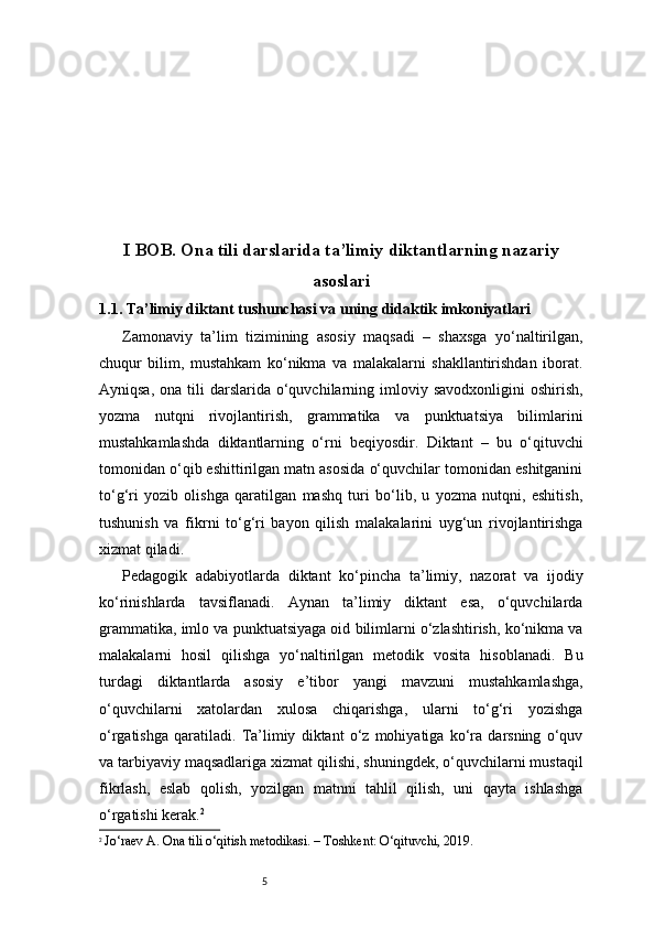 5I BOB. Ona tili darslarida ta’limiy diktantlarning nazariy
asoslari
1.1. Ta’limiy diktant tushunchasi va uning didaktik imkoniyatlari
Zamonaviy   ta’lim   tizimining   asosiy   maqsadi   –   shaxsga   yo‘naltirilgan,
chuqur   bilim,   mustahkam   ko‘nikma   va   malakalarni   shakllantirishdan   iborat.
Ayniqsa,  ona  tili   darslarida o‘quvchilarning imloviy savodxonligini  oshirish,
yozma   nutqni   rivojlantirish,   grammatika   va   punktuatsiya   bilimlarini
mustahkamlashda   diktantlarning   o‘rni   beqiyosdir.   Diktant   –   bu   o‘qituvchi
tomonidan o‘qib eshittirilgan matn asosida o‘quvchilar tomonidan eshitganini
to‘g‘ri   yozib   olishga   qaratilgan   mashq   turi   bo‘lib,   u   yozma   nutqni,   eshitish,
tushunish   va   fikrni   to‘g‘ri   bayon   qilish   malakalarini   uyg‘un   rivojlantirishga
xizmat qiladi.
Pedagogik   adabiyotlarda   diktant   ko‘pincha   ta’limiy,   nazorat   va   ijodiy
ko‘rinishlarda   tavsiflanadi.   Aynan   ta’limiy   diktant   esa,   o‘quvchilarda
grammatika, imlo va punktuatsiyaga oid bilimlarni o‘zlashtirish, ko‘nikma va
malakalarni   hosil   qilishga   yo‘naltirilgan   metodik   vosita   hisoblanadi.   Bu
turdagi   diktantlarda   asosiy   e’tibor   yangi   mavzuni   mustahkamlashga,
o‘quvchilarni   xatolardan   xulosa   chiqarishga,   ularni   to‘g‘ri   yozishga
o‘rgatishga   qaratiladi.   Ta’limiy   diktant   o‘z   mohiyatiga   ko‘ra   darsning   o‘quv
va tarbiyaviy maqsadlariga xizmat qilishi, shuningdek, o‘quvchilarni mustaqil
fikrlash,   eslab   qolish,   yozilgan   matnni   tahlil   qilish,   uni   qayta   ishlashga
o‘rgatishi kerak. 2
2
  Jo‘raev A. Ona tili o‘qitish metodikasi. – Toshkent: O‘qituvchi, 2019. 