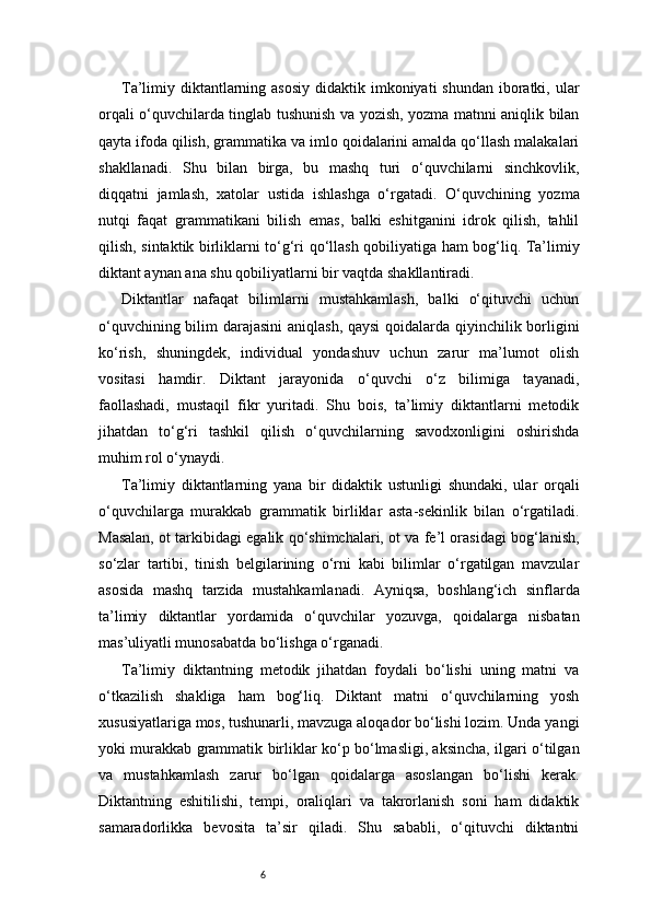 6Ta’limiy diktantlarning asosiy  didaktik imkoniyati  shundan  iboratki, ular
orqali o‘quvchilarda tinglab tushunish va yozish, yozma matnni aniqlik bilan
qayta ifoda qilish, grammatika va imlo qoidalarini amalda qo‘llash malakalari
shakllanadi.   Shu   bilan   birga,   bu   mashq   turi   o‘quvchilarni   sinchkovlik,
diqqatni   jamlash,   xatolar   ustida   ishlashga   o‘rgatadi.   O‘quvchining   yozma
nutqi   faqat   grammatikani   bilish   emas,   balki   eshitganini   idrok   qilish,   tahlil
qilish, sintaktik birliklarni to‘g‘ri qo‘llash qobiliyatiga ham bog‘liq. Ta’limiy
diktant aynan ana shu qobiliyatlarni bir vaqtda shakllantiradi.
Diktantlar   nafaqat   bilimlarni   mustahkamlash,   balki   o‘qituvchi   uchun
o‘quvchining bilim  darajasini  aniqlash,  qaysi  qoidalarda qiyinchilik borligini
ko‘rish,   shuningdek,   individual   yondashuv   uchun   zarur   ma’lumot   olish
vositasi   hamdir.   Diktant   jarayonida   o‘quvchi   o‘z   bilimiga   tayanadi,
faollashadi,   mustaqil   fikr   yuritadi.   Shu   bois,   ta’limiy   diktantlarni   metodik
jihatdan   to‘g‘ri   tashkil   qilish   o‘quvchilarning   savodxonligini   oshirishda
muhim rol o‘ynaydi.
Ta’limiy   diktantlarning   yana   bir   didaktik   ustunligi   shundaki,   ular   orqali
o‘quvchilarga   murakkab   grammatik   birliklar   asta-sekinlik   bilan   o‘rgatiladi.
Masalan, ot tarkibidagi egalik qo‘shimchalari, ot va fe’l orasidagi bog‘lanish,
so‘zlar   tartibi,   tinish   belgilarining   o‘rni   kabi   bilimlar   o‘rgatilgan   mavzular
asosida   mashq   tarzida   mustahkamlanadi.   Ayniqsa,   boshlang‘ich   sinflarda
ta’limiy   diktantlar   yordamida   o‘quvchilar   yozuvga,   qoidalarga   nisbatan
mas’uliyatli munosabatda bo‘lishga o‘rganadi.
Ta’limiy   diktantning   metodik   jihatdan   foydali   bo‘lishi   uning   matni   va
o‘tkazilish   shakliga   ham   bog‘liq.   Diktant   matni   o‘quvchilarning   yosh
xususiyatlariga mos, tushunarli, mavzuga aloqador bo‘lishi lozim. Unda yangi
yoki murakkab grammatik birliklar ko‘p bo‘lmasligi, aksincha, ilgari o‘tilgan
va   mustahkamlash   zarur   bo‘lgan   qoidalarga   asoslangan   bo‘lishi   kerak.
Diktantning   eshitilishi,   tempi,   oraliqlari   va   takrorlanish   soni   ham   didaktik
samaradorlikka   bevosita   ta’sir   qiladi.   Shu   sababli,   o‘qituvchi   diktantni 