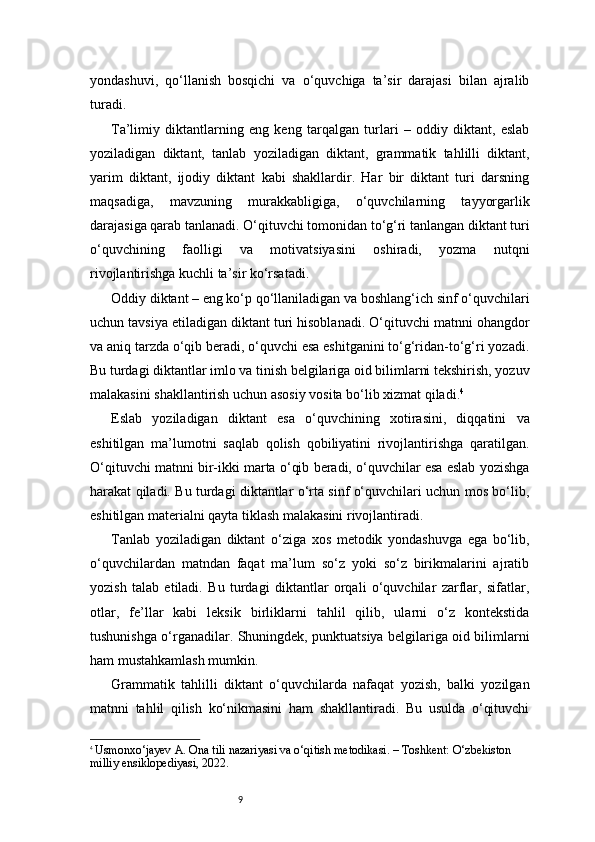 9yondashuvi,   qo‘llanish   bosqichi   va   o‘quvchiga   ta’sir   darajasi   bilan   ajralib
turadi.
Ta’limiy   diktantlarning   eng   keng   tarqalgan   turlari   –   oddiy   diktant,   eslab
yoziladigan   diktant,   tanlab   yoziladigan   diktant,   grammatik   tahlilli   diktant,
yarim   diktant,   ijodiy   diktant   kabi   shakllardir.   Har   bir   diktant   turi   darsning
maqsadiga,   mavzuning   murakkabligiga,   o‘quvchilarning   tayyorgarlik
darajasiga qarab tanlanadi. O‘qituvchi tomonidan to‘g‘ri tanlangan diktant turi
o‘quvchining   faolligi   va   motivatsiyasini   oshiradi,   yozma   nutqni
rivojlantirishga kuchli ta’sir ko‘rsatadi.
Oddiy diktant – eng ko‘p qo‘llaniladigan va boshlang‘ich sinf o‘quvchilari
uchun tavsiya etiladigan diktant turi hisoblanadi. O‘qituvchi matnni ohangdor
va aniq tarzda o‘qib beradi, o‘quvchi esa eshitganini to‘g‘ridan-to‘g‘ri yozadi.
Bu turdagi diktantlar imlo va tinish belgilariga oid bilimlarni tekshirish, yozuv
malakasini shakllantirish uchun asosiy vosita bo‘lib xizmat qiladi. 4
Eslab   yoziladigan   diktant   esa   o‘quvchining   xotirasini,   diqqatini   va
eshitilgan   ma’lumotni   saqlab   qolish   qobiliyatini   rivojlantirishga   qaratilgan.
O‘qituvchi matnni bir-ikki marta o‘qib beradi, o‘quvchilar esa eslab yozishga
harakat qiladi. Bu turdagi diktantlar o‘rta sinf o‘quvchilari uchun mos bo‘lib,
eshitilgan materialni qayta tiklash malakasini rivojlantiradi.
Tanlab   yoziladigan   diktant   o‘ziga   xos   metodik   yondashuvga   ega   bo‘lib,
o‘quvchilardan   matndan   faqat   ma’lum   so‘z   yoki   so‘z   birikmalarini   ajratib
yozish   talab   etiladi.   Bu   turdagi   diktantlar   orqali   o‘quvchilar   zarflar,   sifatlar,
otlar,   fe’llar   kabi   leksik   birliklarni   tahlil   qilib,   ularni   o‘z   kontekstida
tushunishga o‘rganadilar. Shuningdek, punktuatsiya belgilariga oid bilimlarni
ham mustahkamlash mumkin.
Grammatik   tahlilli   diktant   o‘quvchilarda   nafaqat   yozish,   balki   yozilgan
matnni   tahlil   qilish   ko‘nikmasini   ham   shakllantiradi.   Bu   usulda   o‘qituvchi
4
  Usmonxo‘jayev A. Ona tili nazariyasi va o‘qitish metodikasi. – Toshkent: O‘zbekiston 
milliy ensiklopediyasi, 2022. 