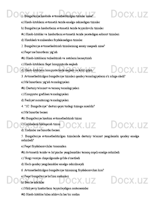 1. Buxgalteriya hisobida avtomatlashtirilgan tizimlar nima?
a) Hisob-kitoblarni avtomatik tarzda amalga oshiradigan tizimlar
b) Buxgalteriya hisobotlarini avtomatik tarzda tayyorlovchi tizimlar
# c) Hisob-kitoblar va hisobotlarni avtomatik tarzda yaratadigan axborot tizimlari
d) Hisoblash texnikasidan foydalanadigan tizimlar .
2. Buxgalteriya avtomatlashtirish tizimlarining asosiy maqsadi nima?
a) Faqat ma'lumotlarni yig'ish
# b) Hisob-kitoblarni tezlashtirish va xatolarni kamaytirish
c) Hisob-kitoblarni faqat kompyuterda saqlash
d) Hisob-kitoblarni kompyuterlarda saqlash va tahlil qilish .
3. Avtomatlashtirilgan buxgalteriya tizimlari qanday texnologiyalarni o'z ichiga oladi?
a) Ma'lumotlarni yig'ish texnologiyalari
# b) Dasturiy ta'minot va tarmoq texnologiyalari
c) Kompyuter grafikasi texnologiyalari
d) Faoliyat monitoringi texnologiyalari .
4. "1C: Buxgalteriya" dasturi qaysi turdagi tizimga misoldir?
a) Ma'lumotlar bazasi
# b) Buxgalteriya hisobini avtomatlashtirish tizimi
c) Loyihalarni boshqarish tizimi
d) Xodimlar ma'lumotlar bazasi .
5.   Buxgalteriya   avtomatlashtirilgan   tizimlarida   dasturiy   ta'minot   yangilanishi   qanday   amalga
oshiriladi?
a) Faqat foydalanuvchilar tomonidan
# b) Avtomatik tarzda va ko'pincha yangilanishlar tarmoq orqali amalga oshiriladi
c) Yangi versiya chiqarilganida qo'lda o'rnatiladi
d) Hech qanday yangilanishlar amalga oshirilmaydi
6. Avtomatlashtirilgan buxgalteriya tizimining foydalanuvchisi kim?
a) Faqat buxgalteriya bo'limi xodimlari
b) Barcha ishchilar
c) Moliyaviy hisobotlarni tayyorlaydigan mutaxassislar
#d) Hisob-kitoblar bilan ishlovchi har bir xodim 