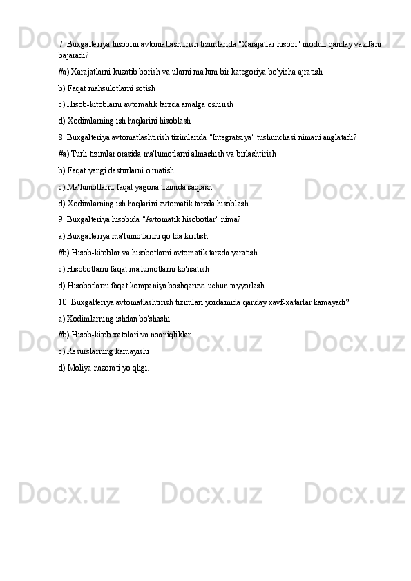 7. Buxgalteriya hisobini avtomatlashtirish tizimlarida "Xarajatlar hisobi" moduli qanday vazifani
bajaradi?
#a) Xarajatlarni kuzatib borish va ularni ma'lum bir kategoriya bo'yicha ajratish
b) Faqat mahsulotlarni sotish
c) Hisob-kitoblarni avtomatik tarzda amalga oshirish
d) Xodimlarning ish haqlarini hisoblash
8. Buxgalteriya avtomatlashtirish tizimlarida "Integratsiya" tushunchasi nimani anglatadi?
#a) Turli tizimlar orasida ma'lumotlarni almashish va birlashtirish
b) Faqat yangi dasturlarni o'rnatish
c) Ma'lumotlarni faqat yagona tizimda saqlash
d) Xodimlarning ish haqlarini avtomatik tarzda hisoblash.
9. Buxgalteriya hisobida "Avtomatik hisobotlar" nima?
a) Buxgalteriya ma'lumotlarini qo'lda kiritish
#b) Hisob-kitoblar va hisobotlarni avtomatik tarzda yaratish
c) Hisobotlarni faqat ma'lumotlarni ko'rsatish
d) Hisobotlarni faqat kompaniya boshqaruvi uchun tayyorlash.
10. Buxgalteriya avtomatlashtirish tizimlari yordamida qanday xavf-xatarlar kamayadi?
a) Xodimlarning ishdan bo'shashi
#b) Hisob-kitob xatolari va noaniqliklar
c) Resurslarning kamayishi
d) Moliya nazorati yo'qligi. 