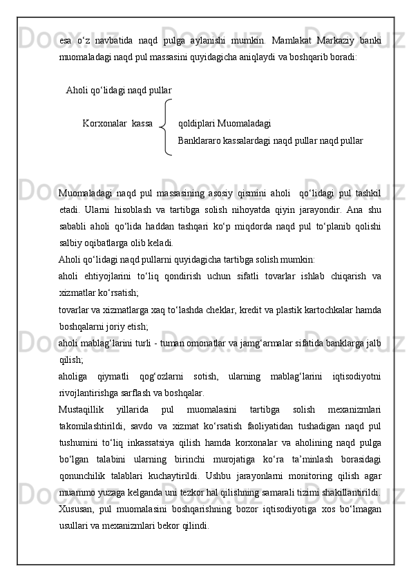 esa   o‘z   navbatida   naqd   pulga   aylanishi   mumkin.   Mamlakat   Markaziy   banki
muomaladagi naqd pul massasini quyidagicha aniqlaydi va boshqarib boradi: 
 
   Aholi qo‘lidagi naqd pullar 
       
          Korxonalar   kassa qoldiplari Muomaladagi   
                                       
Banklararo kassalardagi naqd pullar naqd pullar  
 
 
Muomaladagi   naqd   pul   massasining   asosiy   qismini   aholi     qo‘lidagi   pul   tashkil
etadi.   Ularni   hisoblash   va   tartibga   solish   nihoyatda   qiyin   jarayondir.   Ana   shu
sababli   aholi   qo‘lida   haddan   tashqari   ko‘p   miqdorda   naqd   pul   to‘planib   qolishi
salbiy oqibatlarga olib keladi.  
Aholi qo‘lidagi naqd pullarni quyidagicha tartibga solish mumkin: 
aholi   ehtiyojlarini   to‘liq   qondirish   uchun   sifatli   tovarlar   ishlab   chiqarish   va
xizmatlar ko‘rsatish; 
tovarlar va xizmatlarga xaq to‘lashda cheklar, kredit va plastik kartochkalar hamda
boshqalarni joriy etish; 
aholi mablag‘larini turli - tuman omonatlar va jamg‘armalar sifatida banklarga jalb
qilish; 
aholiga   qiymatli   qog‘ozlarni   sotish,   ularning   mablag‘larini   iqtisodiyotni
rivojlantirishga sarflash va boshqalar. 
Mustaqillik   yillarida   pul   muomalasini   tartibga   solish   mexanizmlari
takomilashtirildi,   savdo   va   xizmat   ko‘rsatish   faoliyatidan   tushadigan   naqd   pul
tushumini   to‘liq   inkassatsiya   qilish   hamda   korxonalar   va   aholining   naqd   pulga
bo‘lgan   talabini   ularning   birinchi   murojatiga   ko‘ra   ta’minlash   borasidagi
qonunchilik   talablari   kuchaytirildi.   Ushbu   jarayonlarni   monitoring   qilish   agar
muammo yuzaga kelganda uni tezkor hal qilishning samarali tizimi shakillantirildi.
Xususan,   pul   muomalasini   boshqarishning   bozor   iqtisodiyotiga   xos   bo‘lmagan
usullari va mexanizmlari bekor qilindi.  