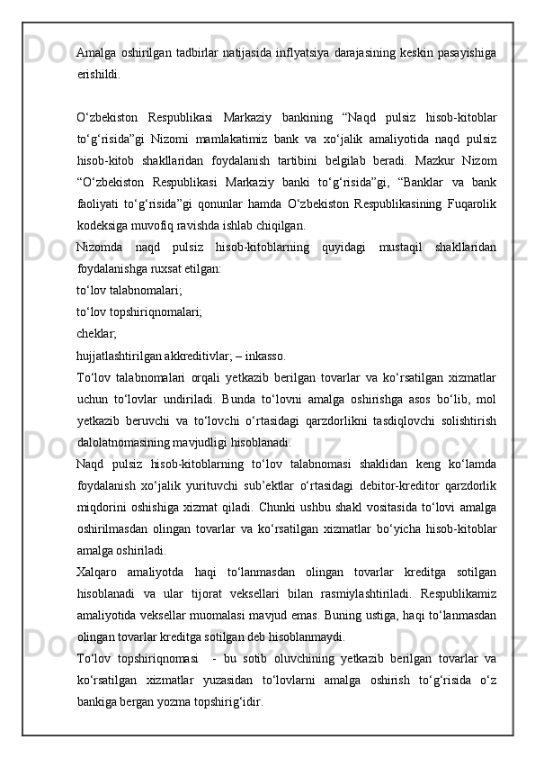 Amalga   oshirilgan   tadbirlar   natijasida   inflyatsiya   darajasining   keskin   pasayishiga
erishildi. 
 
O‘zbekiston   Respublikasi   Markaziy   bankining   “Naqd   pulsiz   hisob-kitoblar
to‘g‘risida”gi   Nizomi   mamlakatimiz   bank   va   xo‘jalik   amaliyotida   naqd   pulsiz
hisob-kitob   shakllaridan   foydalanish   tartibini   belgilab   beradi.   Mazkur   Nizom
“O‘zbekiston   Respublikasi   Markaziy   banki   to‘g‘risida”gi,   “Banklar   va   bank
faoliyati   to‘g‘risida”gi   qonunlar   hamda   O‘zbekiston   Respublikasining   Fuqarolik
kodeksiga muvofiq ravishda ishlab chiqilgan. 
Nizomda   naqd   pulsiz   hisob-kitoblarning   quyidagi   mustaqil   shakllaridan
foydalanishga ruxsat etilgan: 
to‘lov talabnomalari; 
to‘lov topshiriqnomalari; 
cheklar; 
hujjatlashtirilgan akkreditivlar; – inkasso. 
To‘lov   talabnomalari   orqali   yetkazib   berilgan   tovarlar   va   ko‘rsatilgan   xizmatlar
uchun   to‘lovlar   undiriladi.   Bunda   to‘lovni   amalga   oshirishga   asos   bo‘lib,   mol
yetkazib   beruvchi   va   to‘lovchi   o‘rtasidagi   qarzdorlikni   tasdiqlovchi   solishtirish
dalolatnomasining mavjudligi hisoblanadi.  
Naqd   pulsiz   hisob-kitoblarning   to‘lov   talabnomasi   shaklidan   keng   ko‘lamda
foydalanish   xo‘jalik   yurituvchi   sub’ektlar   o‘rtasidagi   debitor-kreditor   qarzdorlik
miqdorini   oshishiga   xizmat   qiladi.   Chunki   ushbu   shakl   vositasida   to‘lovi   amalga
oshirilmasdan   olingan   tovarlar   va   ko‘rsatilgan   xizmatlar   bo‘yicha   hisob-kitoblar
amalga oshiriladi. 
Xalqaro   amaliyotda   haqi   to‘lanmasdan   olingan   tovarlar   kreditga   sotilgan
hisoblanadi   va   ular   tijorat   veksellari   bilan   rasmiylashtiriladi.   Respublikamiz
amaliyotida veksellar muomalasi mavjud emas. Buning ustiga, haqi to‘lanmasdan
olingan tovarlar kreditga sotilgan deb hisoblanmaydi. 
To‘lov   topshiriqnomasi     -   bu   sotib   oluvchining   yetkazib   berilgan   tovarlar   va
ko‘rsatilgan   xizmatlar   yuzasidan   to‘lovlarni   amalga   oshirish   to‘g‘risida   o‘z
bankiga bergan yozma topshirig‘idir.  