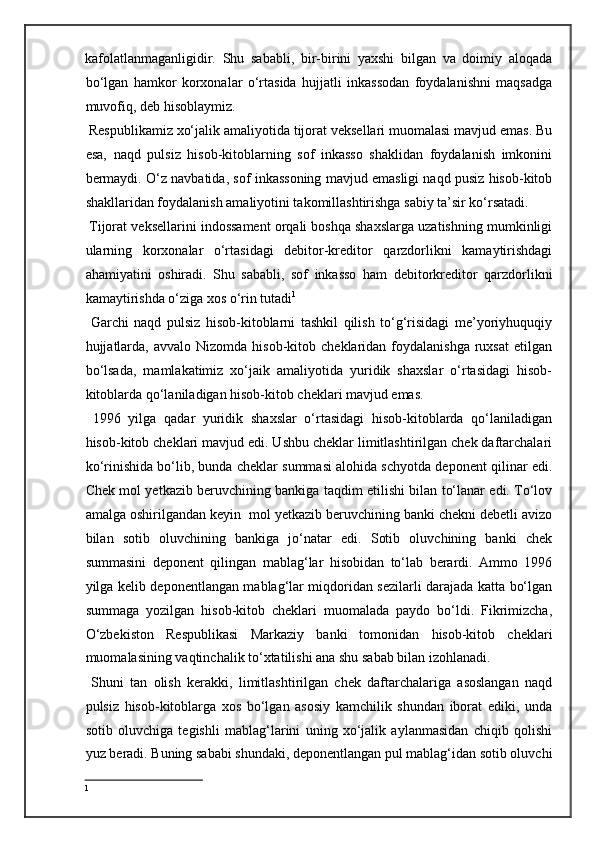 kafolatlanmaganligidir.   Shu   sababli,   bir-birini   yaxshi   bilgan   va   doimiy   aloqada
bo‘lgan   hamkor   korxonalar   o‘rtasida   hujjatli   inkassodan   foydalanishni   maqsadga
muvofiq, deb hisoblaymiz.  
 Respublikamiz xo‘jalik amaliyotida tijorat veksellari muomalasi mavjud emas. Bu
esa,   naqd   pulsiz   hisob-kitoblarning   sof   inkasso   shaklidan   foydalanish   imkonini
bermaydi. O‘z navbatida, sof inkassoning mavjud emasligi naqd pusiz hisob-kitob
shakllaridan foydalanish amaliyotini takomillashtirishga sabiy ta’sir ko‘rsatadi. 
 Tijorat veksellarini indossament orqali boshqa shaxslarga uzatishning mumkinligi
ularning   korxonalar   o‘rtasidagi   debitor-kreditor   qarzdorlikni   kamaytirishdagi
ahamiyatini   oshiradi.   Shu   sababli,   sof   inkasso   ham   debitorkreditor   qarzdorlikni
kamaytirishda o‘ziga xos o‘rin tutadi 1
  
  Garchi   naqd   pulsiz   hisob-kitoblarni   tashkil   qilish   to‘g‘risidagi   me’yoriyhuquqiy
hujjatlarda,   avvalo  Nizomda  hisob-kitob  cheklaridan  foydalanishga  ruxsat   etilgan
bo‘lsada,   mamlakatimiz   xo‘jaik   amaliyotida   yuridik   shaxslar   o‘rtasidagi   hisob-
kitoblarda qo‘laniladigan hisob-kitob cheklari mavjud emas. 
  1996   yilga   qadar   yuridik   shaxslar   o‘rtasidagi   hisob-kitoblarda   qo‘laniladigan
hisob-kitob cheklari mavjud edi. Ushbu cheklar limitlashtirilgan chek daftarchalari
ko‘rinishida bo‘lib, bunda cheklar summasi alohida schyotda deponent qilinar edi.
Chek mol yetkazib beruvchining bankiga taqdim etilishi bilan to‘lanar edi. To‘lov
amalga oshirilgandan keyin  mol yetkazib beruvchining banki chekni debetli avizo
bilan   sotib   oluvchining   bankiga   jo‘natar   edi.   Sotib   oluvchining   banki   chek
summasini   deponent   qilingan   mablag‘lar   hisobidan   to‘lab   berardi.   Ammo   1996
yilga kelib deponentlangan mablag‘lar miqdoridan sezilarli darajada katta bo‘lgan
summaga   yozilgan   hisob-kitob   cheklari   muomalada   paydo   bo‘ldi.   Fikrimizcha,
O‘zbekiston   Respublikasi   Markaziy   banki   tomonidan   hisob-kitob   cheklari
muomalasining vaqtinchalik to‘xtatilishi ana shu sabab bilan izohlanadi. 
  Shuni   tan   olish   kerakki,   limitlashtirilgan   chek   daftarchalariga   asoslangan   naqd
pulsiz   hisob-kitoblarga   xos   bo‘lgan   asosiy   kamchilik   shundan   iborat   ediki,   unda
sotib   oluvchiga   tegishli   mablag‘larini   uning   xo‘jalik   aylanmasidan   chiqib   qolishi
yuz beradi. Buning sababi shundaki, deponentlangan pul mablag‘idan sotib oluvchi
1 