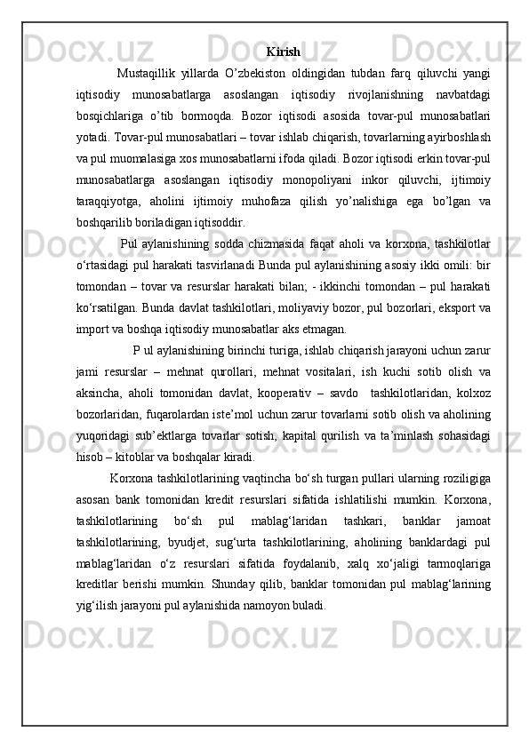 Kirish
              Mustaqillik   yillarda   O’zbekiston   oldingidan   tubdan   farq   qiluvchi   yangi
iqtisodiy   munosabatlarga   asoslangan   iqtisodiy   rivojlanishning   navbatdagi
bosqichlariga   o’tib   bormoqda.   Bozor   iqtisodi   asosida   tovar-pul   munosabatlari
yotadi. Tovar-pul munosabatlari – tovar ishlab chiqarish, tovarlarning ayirboshlash
va pul muomalasiga xos munosabatlarni ifoda qiladi. Bozor iqtisodi erkin tovar-pul
munosabatlarga   asoslangan   iqtisodiy   monopoliyani   inkor   qiluvchi,   ijtimoiy
taraqqiyotga,   aholini   ijtimoiy   muhofaza   qilish   yo’nalishiga   ega   bo’lgan   va
boshqarilib boriladigan iqtisoddir.  
                  Pul   aylanishining   sodda   chizmasida   faqat   aholi   va   korxona,   tashkilotlar
o‘rtasidagi pul harakati tasvirlanadi Bunda pul aylanishining asosiy ikki omili: bir
tomondan  –   tovar   va   resurslar   harakati   bilan;   -   ikkinchi   tomondan   –  pul   harakati
ko‘rsatilgan. Bunda davlat tashkilotlari, moliyaviy bozor, pul bozorlari, eksport va
import va boshqa iqtisodiy munosabatlar aks etmagan. 
                 P ul aylanishining birinchi turiga, ishlab chiqarish jarayoni uchun zarur
jami   resurslar   –   mehnat   qurollari,   mehnat   vositalari,   ish   kuchi   sotib   olish   va
aksincha,   aholi   tomonidan   davlat,   kooperativ   –   savdo     tashkilotlaridan,   kolxoz
bozorlaridan, fuqarolardan iste’mol uchun zarur tovarlarni sotib olish va aholining
yuqoridagi   sub’ektlarga   tovarlar   sotish,   kapital   qurilish   va   ta’minlash   sohasidagi
hisob – kitoblar va boshqalar kiradi. 
                 Korxona tashkilotlarining vaqtincha bo‘sh turgan pullari ularning roziligiga
asosan   bank   tomonidan   kredit   resurslari   sifatida   ishlatilishi   mumkin.   Korxona,
tashkilotlarining   bo‘sh   pul   mablag‘laridan   tashkari,   banklar   jamoat
tashkilotlarining,   byudjet,   sug‘urta   tashkilotlarining,   aholining   banklardagi   pul
mablag‘laridan   o‘z   resurslari   sifatida   foydalanib,   xalq   xo‘jaligi   tarmoqlariga
kreditlar   berishi   mumkin.   Shunday   qilib,   banklar   tomonidan   pul   mablag‘larining
yig‘ilish jarayoni pul aylanishida namoyon buladi.  