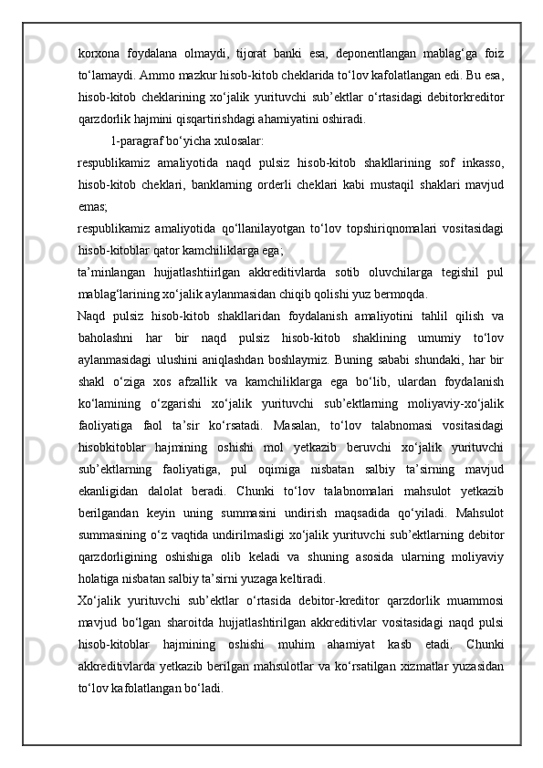 korxona   foydalana   olmaydi,   tijorat   banki   esa,   deponentlangan   mablag‘ga   foiz
to‘lamaydi. Ammo mazkur hisob-kitob cheklarida to‘lov kafolatlangan edi. Bu esa,
hisob-kitob   cheklarining   xo‘jalik   yurituvchi   sub’ektlar   o‘rtasidagi   debitorkreditor
qarzdorlik hajmini qisqartirishdagi ahamiyatini oshiradi. 
  1-paragraf bo‘yicha xulosalar: 
respublikamiz   amaliyotida   naqd   pulsiz   hisob-kitob   shakllarining   sof   inkasso,
hisob-kitob   cheklari,   banklarning   orderli   cheklari   kabi   mustaqil   shaklari   mavjud
emas; 
respublikamiz   amaliyotida   qo‘llanilayotgan   to‘lov   topshiriqnomalari   vositasidagi
hisob-kitoblar qator kamchiliklarga ega; 
ta’minlangan   hujjatlashtiirlgan   akkreditivlarda   sotib   oluvchilarga   tegishil   pul
mablag‘larining xo‘jalik aylanmasidan chiqib qolishi yuz bermoqda. 
Naqd   pulsiz   hisob-kitob   shakllaridan   foydalanish   amaliyotini   tahlil   qilish   va
baholashni   har   bir   naqd   pulsiz   hisob-kitob   shaklining   umumiy   to‘lov
aylanmasidagi   ulushini   aniqlashdan   boshlaymiz.   Buning   sababi   shundaki,   har   bir
shakl   o‘ziga   xos   afzallik   va   kamchiliklarga   ega   bo‘lib,   ulardan   foydalanish
ko‘lamining   o‘zgarishi   xo‘jalik   yurituvchi   sub’ektlarning   moliyaviy-xo‘jalik
faoliyatiga   faol   ta’sir   ko‘rsatadi.   Masalan,   to‘lov   talabnomasi   vositasidagi
hisobkitoblar   hajmining   oshishi   mol   yetkazib   beruvchi   xo‘jalik   yurituvchi
sub’ektlarning   faoliyatiga,   pul   oqimiga   nisbatan   salbiy   ta’sirning   mavjud
ekanligidan   dalolat   beradi.   Chunki   to‘lov   talabnomalari   mahsulot   yetkazib
berilgandan   keyin   uning   summasini   undirish   maqsadida   qo‘yiladi.   Mahsulot
summasining o‘z vaqtida undirilmasligi  xo‘jalik yurituvchi sub’ektlarning debitor
qarzdorligining   oshishiga   olib   keladi   va   shuning   asosida   ularning   moliyaviy
holatiga nisbatan salbiy ta’sirni yuzaga keltiradi. 
Xo‘jalik   yurituvchi   sub’ektlar   o‘rtasida   debitor-kreditor   qarzdorlik   muammosi
mavjud   bo‘lgan   sharoitda   hujjatlashtirilgan   akkreditivlar   vositasidagi   naqd   pulsi
hisob-kitoblar   hajmining   oshishi   muhim   ahamiyat   kasb   etadi.   Chunki
akkreditivlarda yetkazib berilgan mahsulotlar va ko‘rsatilgan xizmatlar  yuzasidan
to‘lov kafolatlangan bo‘ladi.  