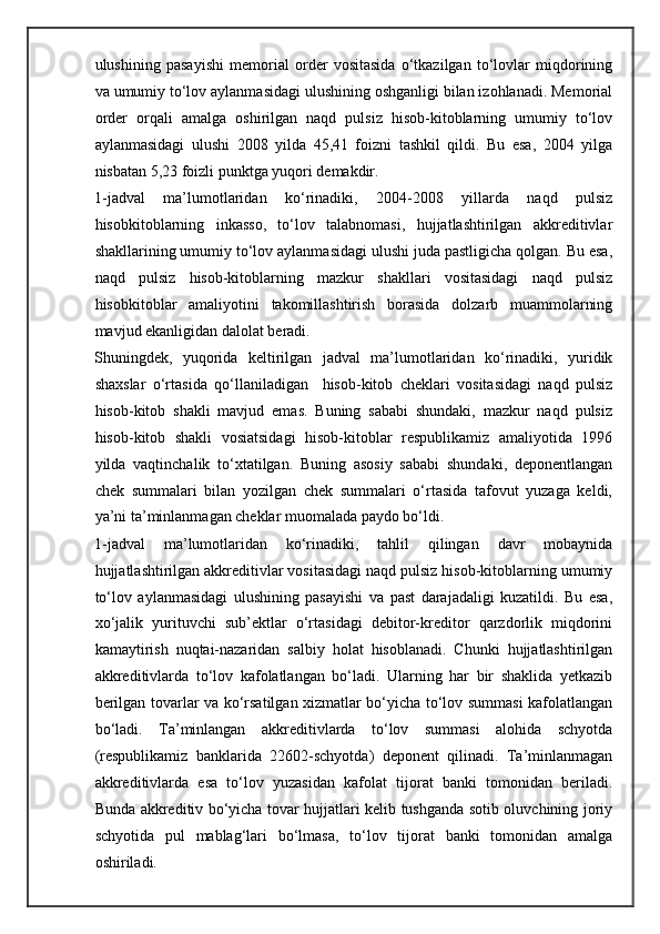 ulushining   pasayishi   memorial   order   vositasida   o‘tkazilgan   to‘lovlar   miqdorining
va umumiy to‘lov aylanmasidagi ulushining oshganligi bilan izohlanadi. Memorial
order   orqali   amalga   oshirilgan   naqd   pulsiz   hisob-kitoblarning   umumiy   to‘lov
aylanmasidagi   ulushi   2008   yilda   45,41   foizni   tashkil   qildi.   Bu   esa,   2004   yilga
nisbatan 5,23 foizli punktga yuqori demakdir. 
1-jadval   ma’lumotlaridan   ko‘rinadiki,   2004-2008   yillarda   naqd   pulsiz
hisobkitoblarning   inkasso,   to‘lov   talabnomasi,   hujjatlashtirilgan   akkreditivlar
shakllarining umumiy to‘lov aylanmasidagi ulushi juda pastligicha qolgan. Bu esa,
naqd   pulsiz   hisob-kitoblarning   mazkur   shakllari   vositasidagi   naqd   pulsiz
hisobkitoblar   amaliyotini   takomillashtirish   borasida   dolzarb   muammolarning
mavjud ekanligidan dalolat beradi. 
Shuningdek,   yuqorida   keltirilgan   jadval   ma’lumotlaridan   ko‘rinadiki,   yuridik
shaxslar   o‘rtasida   qo‘llaniladigan     hisob-kitob   cheklari   vositasidagi   naqd   pulsiz
hisob-kitob   shakli   mavjud   emas.   Buning   sababi   shundaki,   mazkur   naqd   pulsiz
hisob-kitob   shakli   vosiatsidagi   hisob-kitoblar   respublikamiz   amaliyotida   1996
yilda   vaqtinchalik   to‘xtatilgan.   Buning   asosiy   sababi   shundaki,   deponentlangan
chek   summalari   bilan   yozilgan   chek   summalari   o‘rtasida   tafovut   yuzaga   keldi,
ya’ni ta’minlanmagan cheklar muomalada paydo bo‘ldi. 
1-jadval   ma’lumotlaridan   ko‘rinadiki,   tahlil   qilingan   davr   mobaynida
hujjatlashtirilgan akkreditivlar vositasidagi naqd pulsiz hisob-kitoblarning umumiy
to‘lov   aylanmasidagi   ulushining   pasayishi   va   past   darajadaligi   kuzatildi.   Bu   esa,
xo‘jalik   yurituvchi   sub’ektlar   o‘rtasidagi   debitor-kreditor   qarzdorlik   miqdorini
kamaytirish   nuqtai-nazaridan   salbiy   holat   hisoblanadi.   Chunki   hujjatlashtirilgan
akkreditivlarda   to‘lov   kafolatlangan   bo‘ladi.   Ularning   har   bir   shaklida   yetkazib
berilgan tovarlar va ko‘rsatilgan xizmatlar bo‘yicha to‘lov summasi kafolatlangan
bo‘ladi.   Ta’minlangan   akkreditivlarda   to‘lov   summasi   alohida   schyotda
(respublikamiz   banklarida   22602-schyotda)   deponent   qilinadi.   Ta’minlanmagan
akkreditivlarda   esa   to‘lov   yuzasidan   kafolat   tijorat   banki   tomonidan   beriladi.
Bunda akkreditiv bo‘yicha tovar hujjatlari kelib tushganda sotib oluvchining joriy
schyotida   pul   mablag‘lari   bo‘lmasa,   to‘lov   tijorat   banki   tomonidan   amalga
oshiriladi.
