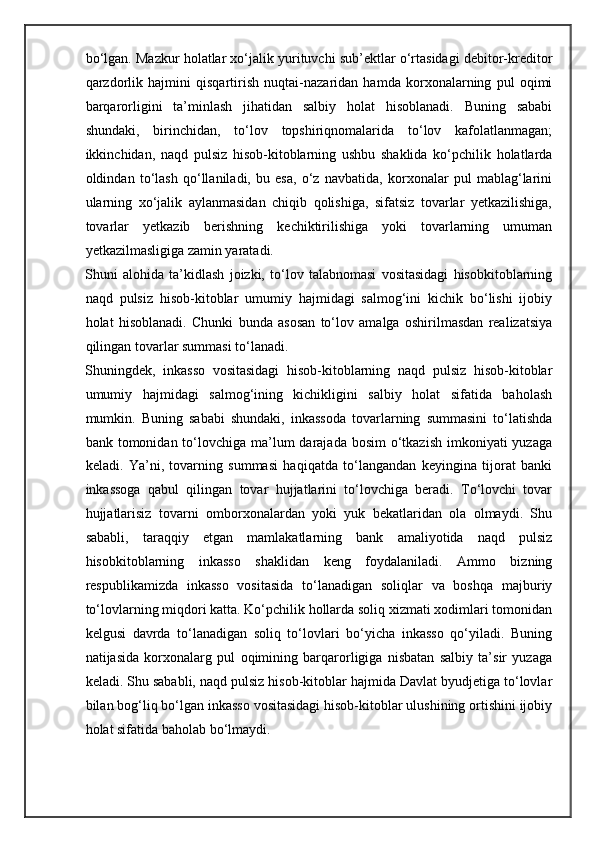 bo‘lgan. Mazkur holatlar xo‘jalik yurituvchi sub’ektlar o‘rtasidagi debitor-kreditor
qarzdorlik   hajmini   qisqartirish   nuqtai-nazaridan   hamda   korxonalarning   pul   oqimi
barqarorligini   ta’minlash   jihatidan   salbiy   holat   hisoblanadi.   Buning   sababi
shundaki,   birinchidan,   to‘lov   topshiriqnomalarida   to‘lov   kafolatlanmagan;
ikkinchidan,   naqd   pulsiz   hisob-kitoblarning   ushbu   shaklida   ko‘pchilik   holatlarda
oldindan   to‘lash   qo‘llaniladi,   bu   esa,   o‘z   navbatida,   korxonalar   pul   mablag‘larini
ularning   xo‘jalik   aylanmasidan   chiqib   qolishiga,   sifatsiz   tovarlar   yetkazilishiga,
tovarlar   yetkazib   berishning   kechiktirilishiga   yoki   tovarlarning   umuman
yetkazilmasligiga zamin yaratadi. 
Shuni   alohida   ta’kidlash   joizki,   to‘lov   talabnomasi   vositasidagi   hisobkitoblarning
naqd   pulsiz   hisob-kitoblar   umumiy   hajmidagi   salmog‘ini   kichik   bo‘lishi   ijobiy
holat   hisoblanadi.   Chunki   bunda   asosan   to‘lov   amalga   oshirilmasdan   realizatsiya
qilingan tovarlar summasi to‘lanadi. 
Shuningdek,   inkasso   vositasidagi   hisob-kitoblarning   naqd   pulsiz   hisob-kitoblar
umumiy   hajmidagi   salmog‘ining   kichikligini   salbiy   holat   sifatida   baholash
mumkin.   Buning   sababi   shundaki,   inkassoda   tovarlarning   summasini   to‘latishda
bank tomonidan to‘lovchiga  ma’lum  darajada bosim  o‘tkazish  imkoniyati  yuzaga
keladi.   Ya’ni,   tovarning   summasi   haqiqatda   to‘langandan   keyingina   tijorat   banki
inkassoga   qabul   qilingan   tovar   hujjatlarini   to‘lovchiga   beradi.   To‘lovchi   tovar
hujjatlarisiz   tovarni   omborxonalardan   yoki   yuk   bekatlaridan   ola   olmaydi.   Shu
sababli,   taraqqiy   etgan   mamlakatlarning   bank   amaliyotida   naqd   pulsiz
hisobkitoblarning   inkasso   shaklidan   keng   foydalaniladi.   Ammo   bizning
respublikamizda   inkasso   vositasida   to‘lanadigan   soliqlar   va   boshqa   majburiy
to‘lovlarning miqdori katta. Ko‘pchilik hollarda soliq xizmati xodimlari tomonidan
kelgusi   davrda   to‘lanadigan   soliq   to‘lovlari   bo‘yicha   inkasso   qo‘yiladi.   Buning
natijasida   korxonalarg   pul   oqimining   barqarorligiga   nisbatan   salbiy   ta’sir   yuzaga
keladi. Shu sababli, naqd pulsiz hisob-kitoblar hajmida Davlat byudjetiga to‘lovlar
bilan bog‘liq bo‘lgan inkasso vositasidagi hisob-kitoblar ulushining ortishini ijobiy
holat sifatida baholab bo‘lmaydi.  